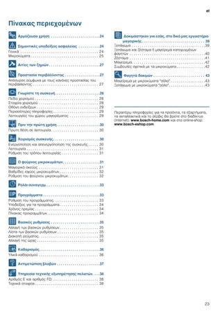 el
23
Πίνακας περιεχομένων
[el]Οδηγíες χρήσεως
8 Αρμόζουσα χρήση . . . . . . . . . . . . . . . . . . . . . . . . .24
( Σημαντικές υποδείξεις ασφαλείας . . . . . . . . . . .24
Γενικά . . . . . . . . . . . . . . . . . . . . . . . . . . . . . . . . . . . . . . 24
Μικροκύματα . . . . . . . . . . . . . . . . . . . . . . . . . . . . . . . . . 25
] Αιτίες των ζημιών . . . . . . . . . . . . . . . . . . . . . . . . . .27
7 Προστασία περιβάλλοντος . . . . . . . . . . . . . . . . . .27
Απόσυρση σύμφωνα με τους κανόνες προστασίας του
περιβάλλοντος . . . . . . . . . . . . . . . . . . . . . . . . . . . . . . . . 27
* Γνωρίστε τη συσκευή. . . . . . . . . . . . . . . . . . . . . . .28
Πεδίο χειρισμού . . . . . . . . . . . . . . . . . . . . . . . . . . . . . . . 28
Στοιχεία χειρισμού . . . . . . . . . . . . . . . . . . . . . . . . . . . . . 28
Οθόνη ενδείξεων . . . . . . . . . . . . . . . . . . . . . . . . . . . . . . 29
Περισσότερες πληροφορίες . . . . . . . . . . . . . . . . . . . . . . 29
Λειτουργίες του χώρου μαγειρέματος . . . . . . . . . . . . . . 29
K Πριν την πρώτη χρήση . . . . . . . . . . . . . . . . . . . . . .30
Πρώτη θέση σε λειτουργία . . . . . . . . . . . . . . . . . . . . . . . 30
1 Χειρισμός συσκευής. . . . . . . . . . . . . . . . . . . . . . . .30
Ενεργοποίηση και απενεργοποίηση της συσκευής . . . . . 30
Λειτουργία . . . . . . . . . . . . . . . . . . . . . . . . . . . . . . . . . . . 31
Ρύθμιση του τρόπου λειτουργίας . . . . . . . . . . . . . . . . . . 31
^ Ο φούρνος μικροκυμάτων. . . . . . . . . . . . . . . . . . .31
Μαγειρικό σκεύος . . . . . . . . . . . . . . . . . . . . . . . . . . . . . 31
Βαθμίδες ισχύος μικροκυμάτων . . . . . . . . . . . . . . . . . . . 32
Ρύθμιση του φούρνου μικροκυμάτων. . . . . . . . . . . . . . . 32
O Ρολόι συναγερμ. . . . . . . . . . . . . . . . . . . . . . . . . . . .33
P Προγράμματα . . . . . . . . . . . . . . . . . . . . . . . . . . . . .33
Ρύθμιση του προγράμματος. . . . . . . . . . . . . . . . . . . . . . 33
Υποδείξεις για τα προγράμματα. . . . . . . . . . . . . . . . . . . 34
Χρόνος ηρεμίας . . . . . . . . . . . . . . . . . . . . . . . . . . . . . . . 34
Πίνακας προγραμμάτων. . . . . . . . . . . . . . . . . . . . . . . . . 34
Q Βασικές ρυθμίσεις . . . . . . . . . . . . . . . . . . . . . . . . .35
Αλλαγή των βασικών ρυθμίσεων. . . . . . . . . . . . . . . . . . . 35
Λίστα των βασικών ρυθμίσεων . . . . . . . . . . . . . . . . . . . . 35
Διακοπή ρεύματος. . . . . . . . . . . . . . . . . . . . . . . . . . . . . 35
Αλλαγή της ώρας . . . . . . . . . . . . . . . . . . . . . . . . . . . . . . 35
D Καθαρισμός. . . . . . . . . . . . . . . . . . . . . . . . . . . . . . .36
Υλικά καθαρισμού . . . . . . . . . . . . . . . . . . . . . . . . . . . . . 36
3 Αντιμετώπιση βλαβών . . . . . . . . . . . . . . . . . . . . . .37
4 Υπηρεσία τεχνικής εξυπηρέτησης πελατών. . . .38
Αριθμός E και αριθμός FD: . . . . . . . . . . . . . . . . . . . . . . 38
Τεχνικά στοιχεία . . . . . . . . . . . . . . . . . . . . . . . . . . . . . . . 38
J Δοκιμάστηκαν για εσάς, στο δικό μας εργαστήριο
μαγειρικής. . . . . . . . . . . . . . . . . . . . . . . . . . . . . . . . 39
Ξεπάγωμα . . . . . . . . . . . . . . . . . . . . . . . . . . . . . . . . . . . .39
Ξεπάγωμα και ζέσταμα ή μαγείρεμα κατεψυγμένων
φαγητών . . . . . . . . . . . . . . . . . . . . . . . . . . . . . . . . . . . . .40
Ζέσταμα . . . . . . . . . . . . . . . . . . . . . . . . . . . . . . . . . . . . .41
Μαγείρεμα. . . . . . . . . . . . . . . . . . . . . . . . . . . . . . . . . . . .42
Συμβουλές σχετικά με τα μικροκύματα . . . . . . . . . . . . . .42
E Φαγητά δοκιμών . . . . . . . . . . . . . . . . . . . . . . . . . . 43
Μαγείρεμα με μικροκύματα "σόλο" . . . . . . . . . . . . . . . . .43
Ξεπάγωμα με μικροκύματα "σόλο". . . . . . . . . . . . . . . . . .43
Produktinfo
Περαιτέρω πληροφορίες για τα προϊόντα, τα εξαρτήματα,
τα ανταλλακτικά και το σέρβις θα βρείτε στο διαδίκτυο
(Internet): www.bosch-home.com και στο online-shop:
www.bosch-eshop.com
 