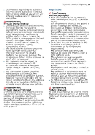 Σημαντικές υποδείξεις ασφαλείας el
25
■ Οι μεντεσέδες της πόρτας της συσκευής
κινούνται κατά το άνοιγμα και το κλείσιμο
της πόρτας και μπορεί να μαγκωθούν. Μην
απλώνετε τα χέρια σας στην περιοχή των
μεντεσέδων.
:Προειδοποίηση
Κίνδυνος ηλεκτροπληξίας!
■ Οι ακατάλληλες επισκευές είναι επικίνδυνες.
Μόνο ένας τεχνικός του τμήματος
εξυπηρέτησης πελατών, εκπαιδευμένος από
εμάς, επιτρέπεται να εκτελέσει τις επισκευές
και να αντικαταστήσει τα χαλασμένα
καλώδια σύνδεσης. Εάν η συσκευή έχει
βλάβη, τραβήξτε το ρευματολήπτη (φις) από
την πρίζα ή κατεβάστε/ξεβιδώστε την
ασφάλεια στο κιβώτιο των ασφαλειών.
Καλέστε την υπηρεσία τεχνικής
εξυπηρέτησης πελατών.
Κίνδυνος ηλεκτροπληξίας!■ Στα καυτά μέρη της συσκευής μπορεί να
λιώσει η μόνωση των καλωδίων των
ηλεκτρικών συσκευών. Τα καλώδια
σύνδεσης των ηλεκτρικών συσκευών δεν
επιτρέπεται να έρθουν ποτέ σε επαφή με τα
καυτά μέρη της συσκευής.
Κίνδυνος ηλεκτροπληξίας!■ Μια εισχώρηση υγρασίας μπορεί να
προκαλέσει μια ηλεκτροπληξία. Μη
χρησιμοποιείτε συσκευές καθαρισμού
υψηλής πίεσης ή συσκευές εκτόξευσης
ατμού.
Κίνδυνος ηλεκτροπληξίας!■ Μια ελαττωματική συσκευή μπορεί να
προκαλέσει μια ηλεκτροπληξία. Μην
ενεργοποιείτε ποτέ μια χαλασμένη συσκευή.
Τραβήξτε το ρευματολήπτη (φις) από την
πρίζα ή κατεβάστε/ξεβιδώστε την ασφάλεια
στο κιβώτιο των ασφαλειών. Καλέστε την
υπηρεσία τεχνικής εξυπηρέτησης πελατών.
:Προειδοποίηση
Κίνδυνος λόγω μαγνητισμού!
Στο πεδίο χειρισμού ή στα στοιχεία χειρισμού
είναι τοποθετημένοι μόνιμοι μαγνήτες. Αυτοί
μπορούν να επηρεάσουν αρνητικά τα
ηλεκτρονικά στοιχεία εμφύτευσης, π.χ.
βηματοδότες καρδιάς ή αντλίες ινσουλίνης. Ως
φορέας ηλεκτρονικών στοιχείων εμφύτευσης
τηρήστε μια ελάχιστη απόσταση 10 cm από το
πεδίο χειρισμού.
Μικροκύματα
:Προειδοποίηση
Κίνδυνος πυρκαγιάς!
■ Η μη ενδεδειγμένη χρήση της συσκευής
είναι επικίνδυνη και μπορεί να προκαλέσει
ζημιές.
Δεν επιτρέπεται το στέγνωμα από φαγητά ή
ρούχα, το ζέσταμα από παντόφλες,
σακουλάκια με σπόρους και δημητριακά,
σφουγγάρια, υγρά πανιά και παρόμοια.
Για παράδειγμα μπορούν να αναφλεγούν οι
ζεστές παντόφλες, τα ζεστά σακουλάκια με
σπόρους και δημητριακά ακόμα και μετά
από ώρες.Χρησιμοποιείτε τη συσκευή μόνο
για την παρασκευή φαγητών και ποτών.
Κίνδυνος πυρκαγιάς!■ Τα τρόφιμα μπορούν να αναφλεγούν. Μη
ζεσταίνετε ποτέ τρόφιμα μέσα σε
συσκευασίες για τη διατήρηση της
θερμοκρασίας.
Μη ζεσταίνετε ποτέ χωρίς επιτήρηση
τρόφιμα σε δοχεία από πλαστικό, χαρτί ή
άλλα εύφλεκτα υλικά.
Μη ρυθμίζετε ποτέ μια πολύ μεγάλη
βαθμίδα ισχύος ή πολύ μεγάλο χρόνο
μικροκυμάτων. Ακολουθήστε τα στοιχεία
που αναφέρονται σε αυτές τις οδηγίες
χρήσης.
Μην ξηραίνετε ποτέ τα τρόφιμα στο φούρνο
μικροκυμάτων.
Μη ξεπαγώνετε ή μη ζεσταίνετε ποτέ τα
τρόφιμα με μικρή περιεκτικότητα νερού,
όπως π.χ. ψωμί, με πολύ μεγάλη βαθμίδα
ισχύος μικροκυμάτων ή για πολύ χρόνο.
Κίνδυνος πυρκαγιάς!■ Το λάδι φαγητού μπορεί να αναφλεγεί. Μη
ζεσταίνετε ποτέ μόνο του το λάδι φαγητού
στο φούρνο μικροκυμάτων.
:Προειδοποίηση
Κίνδυνος έκρηξης!
Τα υγρά ή άλλα τρόφιμα σε ερμητικά κλειστά
δοχεία μπορούν να εκραγούν. Μη ζεσταίνετε
ποτέ υγρά ή άλλα τρόφιμα σε ερμητικά κλειστά
δοχεία.
 