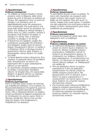 el Σημαντικές υποδείξεις ασφαλείας
26
:Προειδοποίηση
Κίνδυνος εγκαύματος!
■ Τα τρόφιμα με σκληρό κέλυφος ή πέτσα
μπορούν, κατά τη διάρκεια, αλλά επίσης
ακόμα και μετά το ζέσταμα, να σκάσουν με
δύναμη. Μη μαγειρεύετε ποτέ τα αυγά στο
κέλυφος ή μη ζεστάνετε ποτέ τα
σφιχτοβρασμένα αυγά. Μη μαγειρεύετε
ποτέ οστρακοειδή. Στα αυγά μάτια ή στα
αυγά ποσέ πρέπει πρώτα να τρυπήσετε τον
κρόκο. Στα τρόφιμα με σκληρό κέλυφος ή
πέτσα, όπως π.χ. μήλα, ντομάτες, πατάτες ή
λουκάνικα, είναι δυνατόν να σκάσει το
κέλυφος ή η πέτσα. Πριν το ζέσταμα
τρυπήστε το κέλυφος ή την πέτσα.
Κίνδυνος εγκαύματος!■ Η θερμότητα στις βρεφικές τροφές δεν
κατανέμεται ομοιόμορφα. Μη ζεσταίνετε
ποτέ βρεφικές τροφές μέσα σε κλειστά
δοχεία. Απομακρύνετε πάντοτε το καπάκι ή
το θήλαστρο. Μετά το ζέσταμα κουνάτε ή
ανακατεύετε πάντοτε καλά. Ελέγχετε τη
θερμοκρασία, προτού δώσετε την τροφή
στο παιδί.
Κίνδυνος εγκαύματος!■ Τα ζεστά φαγητά εκλύουν θερμότητα. Έτσι
μπορούν τα μαγειρικά σκεύη να ζεσταθούν
πολύ. Απομακρύνετε τα σκεύη ή τα
εξαρτήματα από το χώρο μαγειρέματος
πάντοτε με μια πιάστρα.
Κίνδυνος εγκαύματος!■ Σε αεροστεγώς κλεισμένα τρόφιμα μπορεί
να σκάσει η συσκευασία. Προσέχετε
πάντοτε τα στοιχεία πάνω στη συσκευασία.
Βγάζετε τα φαγητά πάντοτε με πιάστρες
κουζίνας από το χώρο μαγειρέματος.
:Προειδοποίηση
Κίνδυνος ζεματίσματος!
Κατά το ζέσταμα υγρών μπορεί να προκύψει
μια επιβράδυνση βρασμού. Αυτό σημαίνει, ότι
θερμοκρασία βρασμού επιτυγχάνεται, χωρίς να
ανεβαίνουν οι χαρακτηριστικές φυσαλίδες
ατμού. Ήδη η παραμικρή δόνηση του δοχείου
μπορεί να οδηγήσει σε ξαφνική υπερχείλιση και
σε πιτσιλίσματα του καυτού υγρού. Κατά το
ζέσταμα τοποθετείτε πάντοτε ένα κουτάλι
μέσα στο δοχείο. Έτσι αποφεύγεται η
επιβράδυνση του βρασμού.
:Προειδοποίηση
Κίνδυνος τραυματισμού!
Το ακατάλληλο σκεύος μπορεί να ραγίσει. Τα
σκεύη από πορσελάνη και κεραμικό υλικό
μπορεί να έχουν πολύ μικρές τρύπες στις
λαβές και στα καπάκια. Πίσω από αυτές τις
τρύπες υπάρχει ένας κενός χώρος. Η υγρασία
που έχει εισχωρήσει στον κενό χώρο μπορεί να
σπάσει τα σκεύη. Χρησιμοποιείτε μόνο σκεύη,
κατάλληλα για μικροκύματα.
:Προειδοποίηση
Κίνδυνος ηλεκτροπληξίας!
Η συσκευή λειτουργεί με υψηλή τάση. Μην
αφαιρέσετε ποτέ το περίβλημα.
:Προειδοποίηση
Κίνδυνος σοβαρής βλάβης της υγείας!
■ Σε περίπτωση ανεπαρκούς καθαρισμού
μπορεί να υποστεί ζημιά η επιφάνεια της
συσκευής. Μπορεί να εξέλθει ενέργεια
μικροκυμάτων. Καθαρίζετε τακτικά τη
συσκευή και απομακρύνετε αμέσως τα
υπολείμματα των τροφίμων. Κρατάτε το
χώρο μαγειρέματος, τη στεγανοποίηση της
πόρτας, την πόρτα και τον αναστολέα της
πόρτας πάντοτε καθαρά. ~ "Καθαρισμός"
στη σελίδα 36
Κίνδυνος σοβαρής βλάβης της υγείας!■ Από μια χαλασμένη πόρτα του χώρου
μαγειρέματος ή από μια χαλασμένη
στεγανοποίηση της πόρτας μπορεί να
εξέλθει ενέργεια μικροκυμάτων. Μη
χρησιμοποιείτε ποτέ τη συσκευή, όταν η
πόρτα του χώρου μαγειρέματος ή η
στεγανοποίηση της πόρτας έχουν υποστεί
ζημιά. Καλέστε την υπηρεσία τεχνικής
εξυπηρέτησης πελατών.
Κίνδυνος σοβαρής βλάβης της υγείας!■ Στις συσκευές χωρίς κάλυμμα περιβλήματος
εξέρχεται ενέργεια μικροκυμάτων. Μην
αφαιρείτε ποτέ το κάλυμμα περιβλήματος.
Σε περίπτωση εργασιών συντήρησης ή
επισκευής καλέστε την υπηρεσία τεχνικής
εξυπηρέτησης πελατών.
 