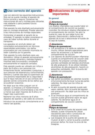 Uso correcto del aparato es
45
8Uso correcto del aparato
Usocorrectodelaparato Leer con atención las siguientes instrucciones.
Solo así se puede manejar el aparato de
forma correcta y segura. Conservar las
instrucciones de uso y montaje para utilizarlas
más adelante o para posibles futuros
compradores.
Este aparato ha sido diseñado exclusivamente
para su montaje empotrado. Prestar atención
a las instrucciones de montaje especiales.
Comprobar el aparato al sacarlo de su
embalaje. El aparato no debe conectarse en
caso de haber sufrido daños durante el
transporte.
Los aparatos sin enchufe deben ser
conectados exclusivamente por técnicos
especialistas autorizados. Los daños
provocados por una conexión incorrecta no
están cubiertos por la garantía.
Este aparato ha sido diseñado para uso
doméstico. Utilizar el aparato exclusivamente
para preparar alimentos y bebidas.Vigilarlo
mientras está funcionando y emplearlo
exclusivamente en espacios cerrados.
Este aparato puede ser utilizado por niños a
partir de 8 años y por personas con
limitaciones físicas, sensoriales o psíquicas, o
que carezcan de experiencia y conocimientos,
siempre y cuando sea bajo la supervisión de
una persona responsable de su seguridad o
que le haya instruido en el uso correcto del
aparato siendo consciente de los daños que
se pudieran ocasionar.
No dejar que los niños jueguen con el
aparato. La limpieza y el mantenimiento
rutinario no deben encomendarse a los niños
a menos que sean mayores de 8 años y lo
hagan bajo supervisión.
Mantener los niños menores de 8 años
alejados del aparato y del cable de conexión.
Introducir los accesorios correctamente en el
interior del aparato.
(Indicaciones de seguridad
importantes
Indicacionesdeseguridadimportantes En general
:Advertencia
!Peligro de incendio!
Los objetos inflamables que pueda haber en
el compartimento de cocción se pueden
incendiar. No introducir objetos inflamables en
el compartimento de cocción. No abrir la
puerta en caso de que salga humo del
aparato. Desconectar y desenchufar el
aparato de la red o desconectar el fusible de
la caja de fusibles.
:Advertencia
!Peligro de quemaduras!
■ Los accesorios y la vajilla se calientan
mucho. Utilizar siempre agarradores para
sacar los accesorios y la vajilla del
compartimento de cocción.
!Peligro de quemaduras!■ Los vapores de alcohol pueden inflamarse
cuando el compartimento de cocción está
caliente. No preparar comidas utilizando
grandes cantidades de bebidas alcohólicas
de alta graduación. Si se utilizan bebidas
alcohólicas de alta graduación, hacerlo en
pequeñas cantidades. Abrir la puerta del
aparato con precaución.
:Advertencia
!Peligro de quemaduras!
■ Las partes accesibles se calientan durante
el funcionamiento.No tocar nunca las partes
calientes. No dejar que los niños se
acerquen.
!Peligro de quemaduras!■ Al abrir la puerta del aparato puede salir
vapor caliente. Abrir la puerta del aparato
con precaución. No dejar que los niños se
acerquen.
!Peligro de quemaduras!■ Si se introduce agua al compartimento de
cocción puede generarse vapor de agua
caliente. No derramar agua en el
compartimento de cocción caliente.
:Advertencia
!Peligro de lesiones!
■ Si el cristal de la puerta del aparato está
dañado, puede romperse.No utilizar
rascadores para vidrio o productos de
limpieza abrasivos o corrosivos.
!Peligro de lesiones!■ Las bisagras de la puerta del aparato se
mueven al abrir y cerrar la puerta y podrían
provocar daños. No tocar la zona de las
bisagras.
 