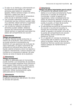 Indicaciones de seguridad importantes es
47
■ El calor no se distribuye uniformemente en
los alimentos para bebés. No calentar
alimentos para bebés en recipientes
tapados. Retirar siempre la tapa o la tetina.
Remover o agitar bien tras el
calentamiento. Comprobar la temperatura
antes de dar el alimento al bebé.
!Peligro de quemaduras!■ Las comidas calentadas emiten calor. Los
recipientes que las contienen pueden estar
muy calientes. Utilizar siempre un agarrador
para sacar la vajilla o los accesorios.
!Peligro de quemaduras!■ Los envoltorios sellados de algunos
alimentos pueden estallar. Observar
siempre las indicaciones del embalaje.
Utilizar siempre un agarrador para sacar los
platos del compartimento de cocción.
:Advertencia
!Peligro de quemaduras!
Al calentar líquidos puede producirse un
retardo de la ebullición. Esto quiere decir que
se puede alcanzar la temperatura de
ebullición sin que aparezcan las burbujas de
vapor habituales. Un ligero movimiento del
recipiente es suficiente para hacer que el
líquido caliente empiece a hervir de repente y
a salpicar intensamente. Colocar siempre una
cuchara en el recipiente al calentar. De esta
manera se evita el retardo de la ebullición.
:Advertencia
!Peligro de lesiones!
La vajilla no adecuada para el microondas
puede reventar. Los recipientes de porcelana
o cerámica pueden presentar finos orificios en
asas y tapas. Estos orificios ocultan huecos.
La posible humedad que haya penetrado en
estos huecos puede hacer estallar el
recipiente. Utilizar exclusivamente vajilla
adecuada para el microondas.
:Advertencia
!Peligro de descarga eléctrica!
El aparato funciona con alta tensión. No retirar
la carcasa del aparato.
:Advertencia
!Peligro de daños importantes para la salud!
■ La superficie del aparato podría sufrir
daños si no se limpia correctamente. Puede
producirse un escape de energía de
microondas. Limpiar el aparato con
regularidad y retirar inmediatamente los
restos de alimentos. Mantener siempre
limpios el interior del aparato, la junta de la
puerta, la puerta y el tope de la puerta.
~ "Limpieza" en la página 58
!Peligro de daños importantes para la salud!■ Si está dañada la puerta del compartimento
de cocción o la junta de la puerta, la
energía del microondas puede salir. No
utilizar el aparato si la puerta o la junta de
la puerta del compartimento de cocción
está dañada. Avisar al Servicio de
Asistencia Técnica.
!Peligro de daños importantes para la salud!■ En un aparato sin carcasa la energía de
microondas sale al exterior. Nunca se debe
retirar la carcasa. Llamar al Servicio de
Asistencia Técnica cuando sea necesario
realizar trabajos de mantenimiento o
reparación.
 