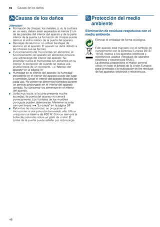 es Causas de los daños
48
]Causas de los daños
Causasdelosdaños ¡Atención!
■ Formación de chispas: los metales, p. ej. la cuchara
en un vaso, deben estar separados al menos 2 cm
de las paredes del interior del aparato y de la parte
interior de la puerta. La formación de chispas puede
destruir el vidrio interior de la puerta del aparato.
■ Bandejas de aluminio: no utilizar bandejas de
aluminio en el aparato. El aparato se daña debido a
las chispas que se forman.
■ Funcionamiento del microondas sin alimentos: el
funcionamiento del aparato sin alimentos provoca
una sobrecarga del interior del aparato. No
encender nunca el microondas sin alimentos en su
interior. A excepción de cuando se realiza una
prueba breve de un recipiente. ~ "Manejo del
aparato" en la página 51
■ Humedad en el interior del aparato: la humedad
persistente en el interior del aparato puede dar lugar
a corrosión. Secar el interior del aparato después de
cada uso. No conservar alimentos húmedos durante
un período prolongado en el interior del aparato
cerrado. No conservar los alimentos en el interior
del aparato.
■ Junta muy sucia: si la junta presenta mucha
suciedad, la puerta del aparato no cerrará
correctamente. Los frontales de los muebles
contiguos pueden deteriorarse. Mantener la junta
siempre limpia. ~ "Limpieza" en la página 58
■ Palomitas de microondas: no programar el
microondas a una potencia demasiado alta. Utilizar
una potencia máxima de 600 W. Colocar siempre la
bolsa de palomitas sobre un plato de cristal. El
cristal de la puerta puede estallar por sobrecarga.
7Protección del medio
ambiente
Proteccióndelmedioambiente Eliminación de residuos respetuosa con el
medio ambiente
Eliminar el embalaje de forma ecológica.
Este aparato está marcado con el símbolo de
cumplimiento con la Directiva Europea 2012/
19/UE relativa a los aparatos eléctricos y
electrónicos usados (Residuos de aparatos
eléctricos y electrónicos RAEE).
La directiva proporciona el marco general
válido en todo el ámbito de la Unión Europea
para la retirada y la reutilización de los residuos
de los aparatos eléctricos y electrónicos.
 