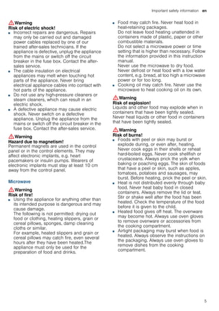 Important safety information en
5
:Warning
Risk of electric shock!
■ Incorrect repairs are dangerous. Repairs
may only be carried out and damaged
power cables replaced by one of our
trained after-sales technicians. If the
appliance is defective, unplug the appliance
from the mains or switch off the circuit
breaker in the fuse box. Contact the after-
sales service.
Risk of electric shock and serious injury!■ The cable insulation on electrical
appliances may melt when touching hot
parts of the appliance. Never bring
electrical appliance cables into contact with
hot parts of the appliance.
Risk of electric shock!■ Do not use any high-pressure cleaners or
steam cleaners, which can result in an
electric shock.
Risk of electric shock!■ A defective appliance may cause electric
shock. Never switch on a defective
appliance. Unplug the appliance from the
mains or switch off the circuit breaker in the
fuse box. Contact the after-sales service.
:Warning
Hazard due to magnetism!
Permanent magnets are used in the control
panel or in the control elements. They may
affect electronic implants, e.g. heart
pacemakers or insulin pumps. Wearers of
electronic implants must stay at least 10 cm
away from the control panel.
Microwave
:Warning
Risk of fire!
■ Using the appliance for anything other than
its intended purpose is dangerous and may
cause damage.
The following is not permitted: drying out
food or clothing, heating slippers, grain or
cereal pillows, sponges, damp cleaning
cloths or similar.
For example, heated slippers and grain or
cereal pillows may catch fire, even several
hours after they have been heated.The
appliance must only be used for the
preparation of food and drinks.
Risk of fire!
■ Food may catch fire. Never heat food in
heat-retaining packages.
Do not leave food heating unattended in
containers made of plastic, paper or other
combustible materials.
Do not select a microwave power or time
setting that is higher than necessary. Follow
the information provided in this instruction
manual.
Never use the microwave to dry food.
Never defrost or heat food with a low water
content, e.g. bread, at too high a microwave
power or for too long.
Risk of fire!■ Cooking oil may catch fire. Never use the
microwave to heat cooking oil on its own.
:Warning
Risk of explosion!
Liquids and other food may explode when in
containers that have been tightly sealed.
Never heat liquids or other food in containers
that have been tightly sealed.
:Warning
Risk of burns!
■ Foods with peel or skin may burst or
explode during, or even after, heating.
Never cook eggs in their shells or reheat
hard-boiled eggs. Never cook shellfish or
crustaceans. Always prick the yolk when
baking or poaching eggs. The skin of foods
that have a peel or skin, such as apples,
tomatoes, potatoes and sausages, may
burst. Before heating, prick the peel or skin.
Risk of burns!■ Heat is not distributed evenly through baby
food. Never heat baby food in closed
containers. Always remove the lid or teat.
Stir or shake well after the food has been
heated. Check the temperature of the food
before it is given to the child.
Risk of burns!■ Heated food gives off heat. The ovenware
may become hot. Always use oven gloves
to remove ovenware or accessories from
the cooking compartment.
Risk of burns!■ Airtight packaging may burst when food is
heated. Always observe the instructions on
the packaging. Always use oven gloves to
remove dishes from the cooking
compartment.
 
