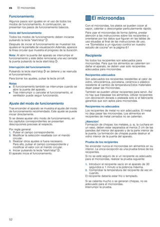 es El microondas
52
Funcionamiento
Algunos pasos son iguales en el uso de todos los
modos de funcionamiento. A continuación, se
presentan los pasos de funcionamiento básicos.
Inicio del funcionamiento
Todos los modos de funcionamiento deben iniciarse
pulsando la tecla "start/stop" l.
Después de iniciar el funcionamiento se muestran los
ajustes en la pantalla de visualización.Además, aparece
la línea circular que muestra el progreso de la duración.
Nota: Al abrir la puerta del aparato se interrumpe el
funcionamiento y este debe reiniciarse una vez cerrada
la puerta pulsando la tecla start/stop l.
Interrupción del funcionamiento
Pulsando la tecla start/stop l se detiene y se reanuda
el funcionamiento.
Para borrar los ajustes, pulsar la tecla on/off.
Notas
■ El funcionamiento también se interrumpe cuando se
abre la puerta del aparato.
■ Tras interrumpir o cancelar el funcionamiento, el
ventilador puede seguir funcionando.
Ajuste del modo de funcionamiento
Tras encender el aparato se muestra el ajuste del modo
de funcionamiento recomendado. Este ajuste se puede
iniciar directamente.
Si se desea ajustar otro modo de funcionamiento, en
los capítulos correspondientes se presentan
descripciones precisas al respecto.
Por regla general:
1. Pulsar el campo correspondiente.
2. Modificar la selección resaltada con el mando
circular.
3. Realizar otros ajustes si fuera necesario.
Para ello, pulsar el campo correspondiente y
modificar el valor con el mando circular.
4. Iniciar pulsando la tecla "start/stop" l.
El aparato inicia el funcionamiento.
^El microondas
Elmicroondas Con el microondas, los platos se pueden cocer al
vapor, calentar o descongelar particularmente rápido.
Para usar el microondas de forma óptima, prestar
atención a las instrucciones sobre los recipientes y
orientarse por los datos que figuran en las tablas de
uso situadas al final de las instrucciones de uso.
~ "Sometidos a un riguroso control en nuestro
estudio de cocina" en la página 61
Recipiente
No todos los recipientes son adecuados para
microondas. Para que los alimentos se calienten sin
dañar el aparato, se deben usar solo recipientes
adecuados para microondas.
Recipientes adecuados
Son adecuados los recipientes resistentes al calor de
vidrio, vitrocerámica, porcelana, cerámica o plástico
resistente al cambio de temperatura.Estos materiales
dejan pasar las microondas.
También se pueden utilizar recipientes para servir. Así
no hay que trasvasar los alimentos. Utilizar recipientes
con decoración dorada o plateada solo si el fabricante
garantiza que son aptos para microondas.
Recipientes no adecuados
Los recipientes de metal no son adecuados. El metal
no deja pasar las microondas. Los alimentos en
recipientes de metal cerrados no se calientan.
¡Atención!
Formación de chispas: los metales, p. ej. la cuchara en
un vaso, deben estar separados al menos 2 cm de las
paredes del interior del aparato y de la parte interior de
la puerta. La formación de chispas puede destruir el
vidrio interior de la puerta del aparato.
Prueba de los recipientes
No encender nunca el microondas sin alimentos en su
interior. La única excepción es una prueba breve de los
recipientes.
Si no se está seguro de si un recipiente es adecuado
para el microondas, realizar la prueba siguiente:
1. Introducir el recipiente vacío en el aparato de 30
segundos a 1 minuto a la potencia máxima.
2. Comprobar la temperatura del recipiente de vez en
cuando.
El recipiente debería estar frío o templado.
Si se calienta mucho o se generan chispas, no es
adecuado para el microondas.
Interrumpir la prueba.
 