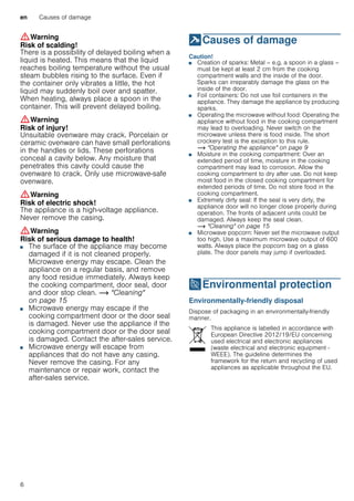 en Causes of damage
6
:Warning
Risk of scalding!
There is a possibility of delayed boiling when a
liquid is heated. This means that the liquid
reaches boiling temperature without the usual
steam bubbles rising to the surface. Even if
the container only vibrates a little, the hot
liquid may suddenly boil over and spatter.
When heating, always place a spoon in the
container. This will prevent delayed boiling.
:Warning
Risk of injury!
Unsuitable ovenware may crack. Porcelain or
ceramic ovenware can have small perforations
in the handles or lids. These perforations
conceal a cavity below. Any moisture that
penetrates this cavity could cause the
ovenware to crack. Only use microwave-safe
ovenware.
:Warning
Risk of electric shock!
The appliance is a high-voltage appliance.
Never remove the casing.
:Warning
Risk of serious damage to health!
■ The surface of the appliance may become
damaged if it is not cleaned properly.
Microwave energy may escape. Clean the
appliance on a regular basis, and remove
any food residue immediately. Always keep
the cooking compartment, door seal, door
and door stop clean. ~ "Cleaning"
on page 15
Risk of serious damage to health!■ Microwave energy may escape if the
cooking compartment door or the door seal
is damaged. Never use the appliance if the
cooking compartment door or the door seal
is damaged. Contact the after-sales service.
Risk of serious damage to health!■ Microwave energy will escape from
appliances that do not have any casing.
Never remove the casing. For any
maintenance or repair work, contact the
after-sales service.
]Causes of damage
Causesofdamage Caution!
■ Creation of sparks: Metal – e.g. a spoon in a glass –
must be kept at least 2 cm from the cooking
compartment walls and the inside of the door.
Sparks can irreparably damage the glass on the
inside of the door.
■ Foil containers: Do not use foil containers in the
appliance. They damage the appliance by producing
sparks.
■ Operating the microwave without food: Operating the
appliance without food in the cooking compartment
may lead to overloading. Never switch on the
microwave unless there is food inside. The short
crockery test is the exception to this rule.
~ "Operating the appliance" on page 9
■ Moisture in the cooking compartment: Over an
extended period of time, moisture in the cooking
compartment may lead to corrosion. Allow the
cooking compartment to dry after use. Do not keep
moist food in the closed cooking compartment for
extended periods of time. Do not store food in the
cooking compartment.
■ Extremely dirty seal: If the seal is very dirty, the
appliance door will no longer close properly during
operation. The fronts of adjacent units could be
damaged. Always keep the seal clean.
~ "Cleaning" on page 15
■ Microwave popcorn: Never set the microwave output
too high. Use a maximum microwave output of 600
watts. Always place the popcorn bag on a glass
plate. The door panels may jump if overloaded.
7Environmental protection
Environmentalprotection Environmentally-friendly disposal
Dispose of packaging in an environmentally-friendly
manner.
This appliance is labelled in accordance with
European Directive 2012/19/EU concerning
used electrical and electronic appliances
(waste electrical and electronic equipment -
WEEE). The guideline determines the
framework for the return and recycling of used
appliances as applicable throughout the EU.
 