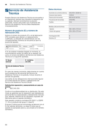 es Servicio de Asistencia Técnica
60
4Servicio de Asistencia
Técnica
ServiciodeAsistenciaTécnica Nuestro Servicio de Asistencia Técnica se encuentra a
su disposición siempre que necesite la reparación de
su aparato. Siempre encontramos la solución
adecuada, incluso para evitar que el personal del
Servicio de Asistencia Técnica deba desplazarse
innecesariamente.
Número de producto (E) y número de
fabricación (FD)
Indicar el número de producto (E) y el de fabricación
(FD) completo para obtener un asesoramiento
cualificado. La etiqueta de características con los
correspondientes números se encuentra al abrir la
puerta del aparato.
A fin de evitarse molestias llegado el momento, le
recomendamos anotar los datos de su aparato, así
como el número de teléfono del Servicio de Asistencia
Técnica en el siguiente apartado.
En caso de manejo incorrecto, debe tenerse en cuenta
que la asistencia del personal del Servicio de
Asistencia Técnica no es gratuita, incluso durante el
periodo de garantía.
Las señas de las delegaciones internacionales figuran
en la lista adjunta de centros y delegaciones del
Servicio de Asistencia Técnica Oficial.
Solicitud de reparación y asesoramiento en caso de
averías
Confíe en la profesionalidad de su distribuidor. De este
modo se garantiza que la reparación sea realizada por
personal técnico especializado y debidamente instruido
que, además, dispone de los repuestos originales del
fabricante para su aparato doméstico.
Este aparato cumple la normativa EN 55011 o CISPR
11. Es un producto del grupo 2, clase B.
El grupo 2 indica que los microondas se fabrican con el
fin de calentar alimentos. La clase B indica que el
aparato es apropiado para su uso privado en el ámbito
doméstico.
Datos técnicos
N.º de pro-
ducto (E)
N.° de fabrica-
ción (FD)
Servicio de Asistencia Técnica
O
E 902 245 255
Suministro de corriente eléctrica 220-240 V, 50/60 Hz
Consumo total máximo 1220 W
Potencia del microondas 900 W (IEC 60705)
Frecuencia del microondas 2450 MHz
Fusibles 10 A
Medidas (alto/ancho/fondo)
- Aparato 382 x 594 x 318 mm
- Interior del aparato 220 x 350 x 270 mm
Homologación VDE Sí
Distintivo CE Sí
 