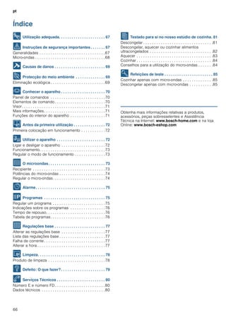 pt
66
Índice
[pt]Instruções de serviço
8 Utilização adequada. . . . . . . . . . . . . . . . . . . . . . 67
( Instruções de segurança importantes. . . . . . . 67
Generalidades . . . . . . . . . . . . . . . . . . . . . . . . . . . . . .67
Micro-ondas . . . . . . . . . . . . . . . . . . . . . . . . . . . . . . . .68
] Causas de danos . . . . . . . . . . . . . . . . . . . . . . . . 69
7 Protecção do meio ambiente . . . . . . . . . . . . . . 69
Eliminação ecológica . . . . . . . . . . . . . . . . . . . . . . . . .69
* Conhecer o aparelho . . . . . . . . . . . . . . . . . . . . . 70
Painel de comandos . . . . . . . . . . . . . . . . . . . . . . . . .70
Elementos de comando . . . . . . . . . . . . . . . . . . . . . . .70
Visor. . . . . . . . . . . . . . . . . . . . . . . . . . . . . . . . . . . . . .71
Mais informações. . . . . . . . . . . . . . . . . . . . . . . . . . . .71
Funções do interior do aparelho . . . . . . . . . . . . . . . .71
K Antes da primeira utilização . . . . . . . . . . . . . . . 72
Primeira colocação em funcionamento . . . . . . . . . . .72
1 Utilizar o aparelho . . . . . . . . . . . . . . . . . . . . . . . 72
Ligar e desligar o aparelho . . . . . . . . . . . . . . . . . . . .72
Funcionamento. . . . . . . . . . . . . . . . . . . . . . . . . . . . . .73
Regular o modo de funcionamento . . . . . . . . . . . . . .73
^ O microondas. . . . . . . . . . . . . . . . . . . . . . . . . . . 73
Recipiente . . . . . . . . . . . . . . . . . . . . . . . . . . . . . . . . .73
Potências do micro-ondas . . . . . . . . . . . . . . . . . . . . .74
Regular o micro-ondas. . . . . . . . . . . . . . . . . . . . . . . .74
O Alarme. . . . . . . . . . . . . . . . . . . . . . . . . . . . . . . . . 75
P Programas . . . . . . . . . . . . . . . . . . . . . . . . . . . . . 75
Regular um programa . . . . . . . . . . . . . . . . . . . . . . . .75
Indicações sobre os programas . . . . . . . . . . . . . . . .76
Tempo de repouso. . . . . . . . . . . . . . . . . . . . . . . . . . .76
Tabela de programas. . . . . . . . . . . . . . . . . . . . . . . . .76
Q Regulações base . . . . . . . . . . . . . . . . . . . . . . . . 77
Alterar as regulações base . . . . . . . . . . . . . . . . . . . .77
Lista das regulações base . . . . . . . . . . . . . . . . . . . . .77
Falha de corrente. . . . . . . . . . . . . . . . . . . . . . . . . . . .77
Alterar a hora . . . . . . . . . . . . . . . . . . . . . . . . . . . . . . .77
D Limpeza. . . . . . . . . . . . . . . . . . . . . . . . . . . . . . . . 78
Produto de limpeza . . . . . . . . . . . . . . . . . . . . . . . . . .78
3 Defeito: O que fazer?. . . . . . . . . . . . . . . . . . . . . 79
4 Serviços Técnicos . . . . . . . . . . . . . . . . . . . . . . . 80
Número E e número FD . . . . . . . . . . . . . . . . . . . . . . .80
Dados técnicos . . . . . . . . . . . . . . . . . . . . . . . . . . . . .80
J Testado para si no nosso estúdio de cozinha. 81
Descongelar . . . . . . . . . . . . . . . . . . . . . . . . . . . . . . . .81
Descongelar, aquecer ou cozinhar alimentos
ultracongelados . . . . . . . . . . . . . . . . . . . . . . . . . . . . .82
Aquecer . . . . . . . . . . . . . . . . . . . . . . . . . . . . . . . . . . .83
Cozinhar . . . . . . . . . . . . . . . . . . . . . . . . . . . . . . . . . . .84
Conselhos para a utilização do micro-ondas . . . . . . .84
E Refeições de teste . . . . . . . . . . . . . . . . . . . . . . . 85
Cozinhar apenas com micro-ondas . . . . . . . . . . . . . .85
Descongelar apenas com micro-ondas . . . . . . . . . . .85
Produktinfo
Obtenha mais informações relativas a produtos,
acessórios, peças sobresselentes e Assistência
Técnica na Internet: www.bosch-home.com e na loja
Online: www.bosch-eshop.com
 