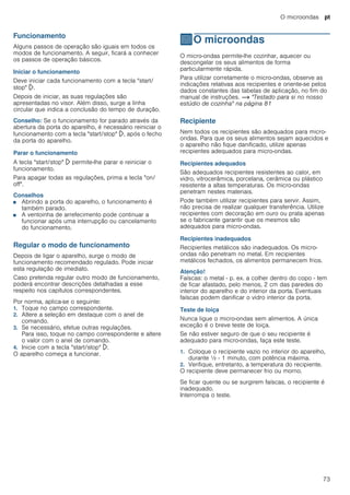 O microondas pt
73
Funcionamento
Alguns passos de operação são iguais em todos os
modos de funcionamento. A seguir, ficará a conhecer
os passos de operação básicos.
Iniciar o funcionamento
Deve iniciar cada funcionamento com a tecla "start/
stop" l.
Depois de iniciar, as suas regulações são
apresentadas no visor. Além disso, surge a linha
circular que indica a conclusão do tempo de duração.
Conselho: Se o funcionamento for parado através da
abertura da porta do aparelho, é necessário reiniciar o
funcionamento com a tecla "start/stop" l, após o fecho
da porta do aparelho.
Parar o funcionamento
A tecla "start/stop" l permite-lhe parar e reiniciar o
funcionamento.
Para apagar todas as regulações, prima a tecla "on/
off".
Conselhos
■ Abrindo a porta do aparelho, o funcionamento é
também parado.
■ A ventoinha de arrefecimento pode continuar a
funcionar após uma interrupção ou cancelamento
do funcionamento.
Regular o modo de funcionamento
Depois de ligar o aparelho, surge o modo de
funcionamento recomendado regulado. Pode iniciar
esta regulação de imediato.
Caso pretenda regular outro modo de funcionamento,
poderá encontrar descrições detalhadas a esse
respeito nos capítulos correspondentes.
Por norma, aplica-se o seguinte:
1. Toque no campo correspondente.
2. Altere a seleção em destaque com o anel de
comando.
3. Se necessário, efetue outras regulações.
Para isso, toque no campo correspondente e altere
o valor com o anel de comando.
4. Inicie com a tecla "start/stop" l.
O aparelho começa a funcionar.
^O microondas
Omicroondas O micro-ondas permite-lhe cozinhar, aquecer ou
descongelar os seus alimentos de forma
particularmente rápida.
Para utilizar corretamente o micro-ondas, observe as
indicações relativas aos recipientes e oriente-se pelos
dados constantes das tabelas de aplicação, no fim do
manual de instruções. ~ "Testado para si no nosso
estúdio de cozinha" na página 81
Recipiente
Nem todos os recipientes são adequados para micro-
ondas. Para que os seus alimentos sejam aquecidos e
o aparelho não fique danificado, utilize apenas
recipientes adequados para micro-ondas.
Recipientes adequados
São adequados recipientes resistentes ao calor, em
vidro, vitrocerâmica, porcelana, cerâmica ou plástico
resistente a altas temperaturas. Os micro-ondas
penetram nestes materiais.
Pode também utilizar recipientes para servir. Assim,
não precisa de realizar qualquer transferência. Utilize
recipientes com decoração em ouro ou prata apenas
se o fabricante garantir que os mesmos são
adequados para micro-ondas.
Recipientes inadequados
Recipientes metálicos são inadequados. Os micro-
ondas não penetram no metal. Em recipientes
metálicos fechados, os alimentos permanecem frios.
Atenção!
Faíscas: o metal - p. ex. a colher dentro do copo - tem
de ficar afastado, pelo menos, 2 cm das paredes do
interior do aparelho e do interior da porta. Eventuais
faíscas podem danificar o vidro interior da porta.
Teste de loiça
Nunca ligue o micro-ondas sem alimentos. A única
exceção é o breve teste de loiça.
Se não estiver seguro de que o seu recipiente é
adequado para micro-ondas, faça este teste.
1. Coloque o recipiente vazio no interior do aparelho,
durante ½ - 1 minuto, com potência máxima.
2. Verifique, entretanto, a temperatura do recipiente.
O recipiente deve permanecer frio ou morno.
Se ficar quente ou se surgirem faíscas, o recipiente é
inadequado.
Interrompa o teste.
 