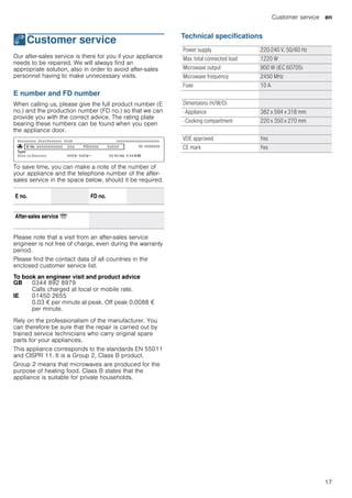 Customer service en
17
4Customer service
Customerservice Our after-sales service is there for you if your appliance
needs to be repaired. We will always find an
appropriate solution, also in order to avoid after-sales
personnel having to make unnecessary visits.
E number and FD number
When calling us, please give the full product number (E
no.) and the production number (FD no.) so that we can
provide you with the correct advice. The rating plate
bearing these numbers can be found when you open
the appliance door.
To save time, you can make a note of the number of
your appliance and the telephone number of the after-
sales service in the space below, should it be required.
Please note that a visit from an after-sales service
engineer is not free of charge, even during the warranty
period.
Please find the contact data of all countries in the
enclosed customer service list.
To book an engineer visit and product advice
Rely on the professionalism of the manufacturer. You
can therefore be sure that the repair is carried out by
trained service technicians who carry original spare
parts for your appliances.
This appliance corresponds to the standards EN 55011
and CISPR 11. It is a Group 2, Class B product.
Group 2 means that microwaves are produced for the
purpose of heating food. Class B states that the
appliance is suitable for private households.
Technical specifications
E no. FD no.
After-sales service O
GB 0344 892 8979
Calls charged at local or mobile rate.
IE 01450 2655
0.03 € per minute at peak. Off peak 0.0088 €
per minute.
Power supply 220-240 V, 50/60 Hz
Max. total connected load 1220 W
Microwave output 900 W (IEC 60705)
Microwave frequency 2450 MHz
Fuse 10 A
Dimensions (H/W/D)
- Appliance 382 x 594 x 318 mm
- Cooking compartment 220 x 350 x 270 mm
VDE approved Yes
CE mark Yes
 