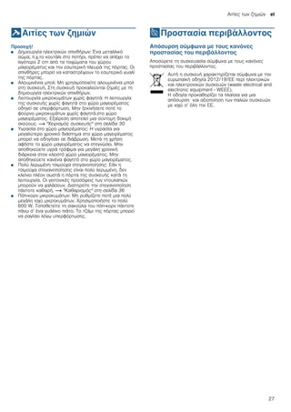 Αιτίες των ζημιών el
27
]Αιτίες των ζημιών
Αιτίεςτωνζημιών Προσοχή!
■ Δημιουργία ηλεκτρικών σπινθήρων: Ένα μεταλλικό
σώμα, π.χ.το κουτάλι στο ποτήρι, πρέπει να απέχει το
λιγότερο 2 cm από τα τοιχώματα του χώρου
μαγειρέματος και την εσωτερική πλευρά της πόρτας. Οι
σπινθήρες μπορεί να καταστρέψουν το εσωτερικό γυαλί
της πόρτας.
■ Αλουμινένια μπολ: Μη χρησιμοποιείτε αλουμινένια μπολ
στη συσκευή. Στη συσκευή προκαλούνται ζημιές με τη
δημιουργία ηλεκτρικών σπινθήρων.
■ Λειτουργία μικροκυμάτων χωρίς φαγητά: Η λειτουργία
της συσκευής χωρίς φαγητά στο χώρο μαγειρέματος
οδηγεί σε υπερφόρτωση. Μην ξεκινήσετε ποτέ το
φούρνο μικροκυμάτων χωρίς φαγητά.στο χώρο
μαγειρέματος. Εξαίρεση αποτελεί μια σύντομη δοκιμή
σκεύους. ~ "Χειρισμός συσκευής" στη σελίδα 30
■ Υγρασία στο χώρο μαγειρέματος: Η υγρασία για
μεγαλύτερο χρονικό διάστημα στο χώρο μαγειρέματος
μπορεί να οδηγήσει σε διάβρωση. Μετά τη χρήση
αφήστε το χώρο μαγειρέματος να στεγνώσει. Μην
αποθηκεύετε υγρά τρόφιμα για μεγάλη χρονική
διάρκεια στον κλειστό χώρο μαγειρέματος. Μην
αποθηκεύετε κανένα φαγητό στο χώρο μαγειρέματος.
■ Πολύ λερωμένη τσιμούχα στεγανοποίησης: Εάν η
τσιμούχα στεγανοποίησης είναι πολύ λερωμένη, δεν
κλείνει πλέον σωστά η πόρτα της συσκευής κατά τη
λειτουργία. Οι γειτονικές προσόψεις των ντουλαπιών
μπορούν να χαλάσουν. Διατηρείτε την στεγανοποίηση
πάντοτε καθαρή. ~ "Καθαρισμός" στη σελίδα 36
■ Πόπ-κορν μικροκυμάτων: Μη ρυθμίζετε ποτέ μια πολύ
μεγάλη ισχύ μικροκυμάτων. Χρησιμοποιήστε το πολύ
600 W. Τοποθετείτε τη σακούλα του πόπ-κορν πάντοτε
πάνω σ’ ένα γυάλινο πιάτο. Το τζάμι της πόρτας μπορεί
να ραγίσει λόγω υπερφόρτωσης.
7Προστασία περιβάλλοντος
Προστασίαπεριβάλλοντος Απόσυρση σύμφωνα με τους κανόνες
προστασίας του περιβάλλοντος
Αποσύρετε τη συσκευασία σύμφωνα με τους κανόνες
προστασίας του περιβάλλοντος.
Αυτή η συσκευή χαρακτηρίζεται σύμφωνα με την
ευρωπαϊκή οδηγία 2012/19/ΕE περί ηλεκτρικών
και ηλεκτρονικών συσκευών (waste electrical and
electronic equipment - WEEE).
Η οδηγία προκαθορίζει τα πλαίσια για μια
απόσυρση και αξιοποίηση των παλιών συσκευών
με ισχύ σ’ όλη την ΕΕ.
 