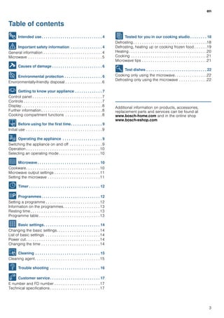 en
3
Table of contents
[en]Instruction manual
8 Intended use. . . . . . . . . . . . . . . . . . . . . . . . . . . . . 4
( Important safety information . . . . . . . . . . . . . . . 4
General information . . . . . . . . . . . . . . . . . . . . . . . . . . . 4
Microwave . . . . . . . . . . . . . . . . . . . . . . . . . . . . . . . . . . 5
] Causes of damage . . . . . . . . . . . . . . . . . . . . . . . . 6
7 Environmental protection . . . . . . . . . . . . . . . . . . 6
Environmentally-friendly disposal . . . . . . . . . . . . . . . . . 6
* Getting to know your appliance . . . . . . . . . . . . . 7
Control panel . . . . . . . . . . . . . . . . . . . . . . . . . . . . . . . . 7
Controls . . . . . . . . . . . . . . . . . . . . . . . . . . . . . . . . . . . . 7
Display . . . . . . . . . . . . . . . . . . . . . . . . . . . . . . . . . . . . . 8
Further information. . . . . . . . . . . . . . . . . . . . . . . . . . . . 8
Cooking compartment functions . . . . . . . . . . . . . . . . . 8
K Before using for the first time. . . . . . . . . . . . . . . 9
Initial use . . . . . . . . . . . . . . . . . . . . . . . . . . . . . . . . . . . 9
1 Operating the appliance . . . . . . . . . . . . . . . . . . . 9
Switching the appliance on and off . . . . . . . . . . . . . . . 9
Operation . . . . . . . . . . . . . . . . . . . . . . . . . . . . . . . . . .10
Selecting an operating mode . . . . . . . . . . . . . . . . . . .10
^ Microwave. . . . . . . . . . . . . . . . . . . . . . . . . . . . . . 10
Cookware. . . . . . . . . . . . . . . . . . . . . . . . . . . . . . . . . .10
Microwave output settings . . . . . . . . . . . . . . . . . . . . .11
Setting the microwave . . . . . . . . . . . . . . . . . . . . . . . .11
O Timer . . . . . . . . . . . . . . . . . . . . . . . . . . . . . . . . . . 12
P Programmes . . . . . . . . . . . . . . . . . . . . . . . . . . . . 12
Setting a programme . . . . . . . . . . . . . . . . . . . . . . . . .12
Information on the programmes. . . . . . . . . . . . . . . . .13
Resting time . . . . . . . . . . . . . . . . . . . . . . . . . . . . . . . .13
Programme table . . . . . . . . . . . . . . . . . . . . . . . . . . . .13
Q Basic settings. . . . . . . . . . . . . . . . . . . . . . . . . . . 14
Changing the basic settings. . . . . . . . . . . . . . . . . . . .14
List of basic settings . . . . . . . . . . . . . . . . . . . . . . . . .14
Power cut. . . . . . . . . . . . . . . . . . . . . . . . . . . . . . . . . .14
Changing the time . . . . . . . . . . . . . . . . . . . . . . . . . . .14
D Cleaning . . . . . . . . . . . . . . . . . . . . . . . . . . . . . . . 15
Cleaning agent. . . . . . . . . . . . . . . . . . . . . . . . . . . . . .15
3 Trouble shooting . . . . . . . . . . . . . . . . . . . . . . . . 16
4 Customer service. . . . . . . . . . . . . . . . . . . . . . . . 17
E number and FD number . . . . . . . . . . . . . . . . . . . . .17
Technical specifications . . . . . . . . . . . . . . . . . . . . . . .17
J Tested for you in our cooking studio . . . . . . . . 18
Defrosting . . . . . . . . . . . . . . . . . . . . . . . . . . . . . . . . . .18
Defrosting, heating up or cooking frozen food . . . . . .19
Heating . . . . . . . . . . . . . . . . . . . . . . . . . . . . . . . . . . . .20
Cooking . . . . . . . . . . . . . . . . . . . . . . . . . . . . . . . . . . .21
Microwave tips . . . . . . . . . . . . . . . . . . . . . . . . . . . . . .21
E Test dishes . . . . . . . . . . . . . . . . . . . . . . . . . . . . . 22
Cooking only using the microwave. . . . . . . . . . . . . . .22
Defrosting only using the microwave . . . . . . . . . . . . .22
Produktinfo
Additional information on products, accessories,
replacement parts and services can be found at
www.bosch-home.com and in the online shop
www.bosch-eshop.com
 