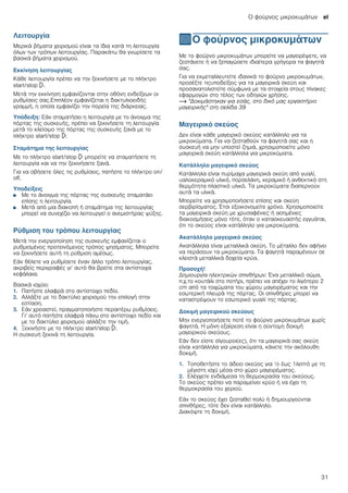 Ο φούρνος μικροκυμάτων el
31
Λειτουργία
Μερικά βήματα χειρισμού είναι τα ίδια κατά τη λειτουργία
όλων των τρόπων λειτουργίας. Παρακάτω θα γνωρίσετε τα
βασικά βήματα χειρισμού.
Εκκίνηση λειτουργίας
Κάθε λειτουργία πρέπει να την ξεκινήσετε με το πλήκτρο
start/stop l.
Μετά την εκκίνηση εμφανίζονται στην οθόνη ενδείξεων οι
ρυθμίσεις σας.Επιπλέον εμφανίζεται η δακτυλιοειδής
γραμμή, η οποία εμφανίζει την πορεία της διάρκειας.
Υπόδειξη: Εάν σταματήσει η λειτουργία με το άνοιγμα της
πόρτας της συσκευής, πρέπει να ξεκινήσετε τη λειτουργία
μετά το κλείσιμο της πόρτας της συσκευής ξανά με το
πλήκτρο start/stop l.
Σταμάτημα της λειτουργίας
Με το πλήκτρο start/stop l μπορείτε να σταματήσετε τη
λειτουργία και να την ξεκινήσετε ξανά.
Για να σβήσετε όλες τις ρυθμίσεις, πατήστε το πλήκτρο on/
off.
Υποδείξεις
■ Με το άνοιγμα της πόρτας της συσκευής σταματάει
επίσης η λειτουργία.
■ Μετά από μια διακοπή ή σταμάτημα της λειτουργίας
μπορεί να συνεχίζει να λειτουργεί ο ανεμιστήρας ψύξης.
Ρύθμιση του τρόπου λειτουργίας
Μετά την ενεργοποίηση της συσκευής εμφανίζεται ο
ρυθμισμένος προτεινόμενος τρόπος ψησίματος. Μπορείτε
να ξεκινήσετε αυτή τη ρύθμιση αμέσως.
Εάν θέλετε να ρυθμίσετε έναν άλλο τρόπο λειτουργίας,
ακριβείς περιγραφές γι’ αυτό θα βρείτε στα αντίστοιχα
κεφάλαια.
Βασικά ισχύει:
1. Πατήστε ελαφρά στο αντίστοιχο πεδίο.
2. Αλλάξτε με το δακτύλιο χειρισμού την επιλογή στην
εστίαση.
3. Εάν χρειαστεί, πραγματοποιήστε περαιτέρω ρυθμίσεις.
Γι’ αυτό πατήστε ελαφρά πάνω στο αντίστοιχο πεδίο και
με το δακτύλιο χειρισμού αλλάξτε την τιμή.
4. Ξεκινήστε με το πλήκτρο start/stop l.
Η συσκευή ξεκινά τη λειτουργία.
^Ο φούρνος μικροκυμάτων
Οφούρνοςμικροκυμάτων Με το φούρνο μικροκυμάτων μπορείτε να μαγειρέψετε, να
ζεστάνετε ή να ξεπαγώσετε ιδιαίτερα γρήγορα τα φαγητά
σας.
Για να εκμεταλλευτείτε ιδανικά το φούρνο μικροκυμάτων,
προσέξτε τιςυποδείξεις για τα μαγειρικά σκεύη και
προσανατολιστείτε σύμφωνα με τα στοιχεία στους πίνακες
εφαρμογών στο τέλος των οδηγιών χρήσης.
~ "Δοκιμάστηκαν για εσάς, στο δικό μας εργαστήριο
μαγειρικής" στη σελίδα 39
Μαγειρικό σκεύος
Δεν είναι κάθε μαγειρικό σκεύος κατάλληλο για τα
μικροκύματα. Για να ζεσταθούν τα φαγητά σας και η
συσκευή να μην υποστεί ζημιά, χρησιμοποιείτε μόνο
μαγειρικά σκεύη κατάλληλα για μικροκύματα.
Κατάλληλο μαγειρικό σκεύος
Κατάλληλα είναι πυρίμαχα μαγειρικά σκεύη από γυαλί,
υαλοκεραμικό υλικό, πορσελάνη, κεραμικό ή ανθεκτικό στη
θερμότητα πλαστικό υλικό. Τα μικροκύματα διαπερνούν
αυτά τα υλικά.
Μπορείτε να χρησιμοποιήσετε επίσης και σκεύη
σερβιρίσματος. Έτσι εξοικονομείτε χρόνο. Χρησιμοποιείτε
τα μαγειρικά σκεύη με χρυσαφένιες ή ασημένιες
διακοσμήσεις μόνο τότε, όταν ο κατασκευαστής εγγυάται,
ότι το σκεύος είναι κατάλληλο για μικροκύματα.
Ακατάλληλο μαγειρικό σκεύος
Ακατάλληλα είναι μεταλλικά σκεύη. Το μέταλλο δεν αφήνει
να περάσουν τα μικροκύματα. Τα φαγητά παραμένουν σε
κλειστά μεταλλικά δοχεία κρύα.
Προσοχή!
Δημιουργία ηλεκτρικών σπινθήρων: Ένα μεταλλικό σώμα,
π.χ.το κουτάλι στο ποτήρι, πρέπει να απέχει το λιγότερο 2
cm από τα τοιχώματα του χώρου μαγειρέματος και την
εσωτερική πλευρά της πόρτας. Οι σπινθήρες μπορεί να
καταστρέψουν το εσωτερικό γυαλί της πόρτας.
Δοκιμή μαγειρικού σκεύους
Μην ενεργοποιήσετε ποτέ το φούρνο μικροκυμάτων χωρίς
φαγητά. Η μόνη εξαίρεση είναι η σύντομη δοκιμή
μαγειρικού σκεύους.
Εάν δεν είστε σίγουροι(ες), ότι τα μαγειρικά σας σκεύη
είναι κατάλληλα για μικροκύματα, κάνετε την ακόλουθη
δοκιμή.
1. Τοποθετήστε το άδειο σκεύος για ½ έως 1λεπτό με τη
μέγιστη ισχύ μέσα στο χώρο μαγειρέματος.
2. Ελέγχετε ενδιάμεσα τη θερμοκρασία του σκεύους.
Το σκεύος πρέπει να παραμείνει κρύο ή να έχει τη
θερμοκρασία του χεριού.
Εάν το σκεύος έχει ζεσταθεί πολύ ή δημιουργούνται
σπινθήρες, τότε δεν είναι κατάλληλο.
Διακόψτε τη δοκιμή.
 