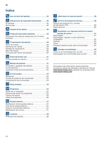 es
44
Índice
[es]Instrucciones de uso
8 Uso correcto del aparato. . . . . . . . . . . . . . . . . . 45
( Indicaciones de seguridad importantes . . . . . 45
En general . . . . . . . . . . . . . . . . . . . . . . . . . . . . . . . . .45
Microondas . . . . . . . . . . . . . . . . . . . . . . . . . . . . . . . .46
] Causas de los daños . . . . . . . . . . . . . . . . . . . . . 48
7 Protección del medio ambiente . . . . . . . . . . . . 48
Eliminación de residuos respetuosa con el medio
ambiente . . . . . . . . . . . . . . . . . . . . . . . . . . . . . . . . . .48
* Presentación del aparato . . . . . . . . . . . . . . . . . 49
Panel de mando. . . . . . . . . . . . . . . . . . . . . . . . . . . . .49
Elementos de mando . . . . . . . . . . . . . . . . . . . . . . . . .49
Pantalla de visualización . . . . . . . . . . . . . . . . . . . . . .50
Más información. . . . . . . . . . . . . . . . . . . . . . . . . . . . .50
Funciones del interior del aparato . . . . . . . . . . . . . . .50
K Antes del primer uso . . . . . . . . . . . . . . . . . . . . . 51
Primera puesta en marcha. . . . . . . . . . . . . . . . . . . . .51
1 Manejo del aparato. . . . . . . . . . . . . . . . . . . . . . . 51
Encendido y apagado del aparato . . . . . . . . . . . . . . .51
Funcionamiento . . . . . . . . . . . . . . . . . . . . . . . . . . . . .52
Ajuste del modo de funcionamiento. . . . . . . . . . . . . .52
^ El microondas . . . . . . . . . . . . . . . . . . . . . . . . . . 52
Recipiente . . . . . . . . . . . . . . . . . . . . . . . . . . . . . . . . .52
Niveles de potencia del microondas . . . . . . . . . . . . .53
Programación del microondas . . . . . . . . . . . . . . . . . .53
O Reloj avisador. . . . . . . . . . . . . . . . . . . . . . . . . . . 54
P Programas . . . . . . . . . . . . . . . . . . . . . . . . . . . . . 54
Ajuste de un programa . . . . . . . . . . . . . . . . . . . . . . .54
Indicaciones sobre los programas. . . . . . . . . . . . . . .55
Tiempo de reposo . . . . . . . . . . . . . . . . . . . . . . . . . . .55
Tabla de programas. . . . . . . . . . . . . . . . . . . . . . . . . .56
Q Ajustes básicos . . . . . . . . . . . . . . . . . . . . . . . . . 57
Modificación de los ajustes básicos . . . . . . . . . . . . .57
Lista de los ajustes básicos . . . . . . . . . . . . . . . . . . . .57
Corte en el suministro eléctrico . . . . . . . . . . . . . . . . .57
Modificación de la hora . . . . . . . . . . . . . . . . . . . . . . .57
D Limpieza . . . . . . . . . . . . . . . . . . . . . . . . . . . . . . . 58
Productos de limpieza . . . . . . . . . . . . . . . . . . . . . . . .58
3 ¿Qué hacer en caso de avería? . . . . . . . . . . . . 59
4 Servicio de Asistencia Técnica . . . . . . . . . . . . 60
Número de producto (E) y número
de fabricación (FD). . . . . . . . . . . . . . . . . . . . . . . . . . .60
Datos técnicos . . . . . . . . . . . . . . . . . . . . . . . . . . . . . .60
J Sometidos a un riguroso control en nuestro
estudio de cocina . . . . . . . . . . . . . . . . . . . . . . . . 61
Descongelar . . . . . . . . . . . . . . . . . . . . . . . . . . . . . . . .61
Descongelar, calentar o cocer alimentos
congelados. . . . . . . . . . . . . . . . . . . . . . . . . . . . . . . . .62
Calentar . . . . . . . . . . . . . . . . . . . . . . . . . . . . . . . . . . .63
Cocer . . . . . . . . . . . . . . . . . . . . . . . . . . . . . . . . . . . . .64
Consejos prácticos para usar el microondas . . . . . . .64
E Comidas normalizadas . . . . . . . . . . . . . . . . . . . 65
Cocer en el microondas solo, sin grill . . . . . . . . . . . .65
Descongelar con microondas solo, sin grill . . . . . . . .65
Produktinfo
Encontrará más información sobre productos,
accesorios, piezas de repuesto y servicios en internet:
www.bosch-home.com y también en la tienda online:
www.bosch-eshop.com
 
