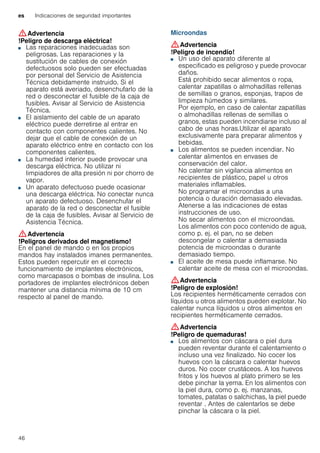 es Indicaciones de seguridad importantes
46
:Advertencia
!Peligro de descarga eléctrica!
■ Las reparaciones inadecuadas son
peligrosas. Las reparaciones y la
sustitución de cables de conexión
defectuosos solo pueden ser efectuadas
por personal del Servicio de Asistencia
Técnica debidamente instruido. Si el
aparato está averiado, desenchufarlo de la
red o desconectar el fusible de la caja de
fusibles. Avisar al Servicio de Asistencia
Técnica.
!Peligro de descarga eléctrica!■ El aislamiento del cable de un aparato
eléctrico puede derretirse al entrar en
contacto con componentes calientes. No
dejar que el cable de conexión de un
aparato eléctrico entre en contacto con los
componentes calientes.
!Peligro de descarga eléctrica!■ La humedad interior puede provocar una
descarga eléctrica. No utilizar ni
limpiadores de alta presión ni por chorro de
vapor.
!Peligro de descarga eléctrica!■ Un aparato defectuoso puede ocasionar
una descarga eléctrica. No conectar nunca
un aparato defectuoso. Desenchufar el
aparato de la red o desconectar el fusible
de la caja de fusibles. Avisar al Servicio de
Asistencia Técnica.
:Advertencia
!Peligros derivados del magnetismo!
En el panel de mando o en los propios
mandos hay instalados imanes permanentes.
Estos pueden repercutir en el correcto
funcionamiento de implantes electrónicos,
como marcapasos o bombas de insulina. Los
portadores de implantes electrónicos deben
mantener una distancia mínima de 10 cm
respecto al panel de mando.
Microondas
:Advertencia
!Peligro de incendio!
■ Un uso del aparato diferente al
especificado es peligroso y puede provocar
daños.
Está prohibido secar alimentos o ropa,
calentar zapatillas o almohadillas rellenas
de semillas o granos, esponjas, trapos de
limpieza húmedos y similares.
Por ejemplo, en caso de calentar zapatillas
o almohadillas rellenas de semillas o
granos, estas pueden incendiarse incluso al
cabo de unas horas.Utilizar el aparato
exclusivamente para preparar alimentos y
bebidas.
!Peligro de incendio!■ Los alimentos se pueden incendiar. No
calentar alimentos en envases de
conservación del calor.
No calentar sin vigilancia alimentos en
recipientes de plástico, papel u otros
materiales inflamables.
No programar el microondas a una
potencia o duración demasiado elevadas.
Atenerse a las indicaciones de estas
instrucciones de uso.
No secar alimentos con el microondas.
Los alimentos con poco contenido de agua,
como p. ej. el pan, no se deben
descongelar o calentar a demasiada
potencia de microondas o durante
demasiado tiempo.
!Peligro de incendio!■ El aceite de mesa puede inflamarse. No
calentar aceite de mesa con el microondas.
:Advertencia
!Peligro de explosión!
Los recipientes herméticamente cerrados con
líquidos u otros alimentos pueden explotar. No
calentar nunca líquidos u otros alimentos en
recipientes herméticamente cerrados.
:Advertencia
!Peligro de quemaduras!
■ Los alimentos con cáscara o piel dura
pueden reventar durante el calentamiento o
incluso una vez finalizado. No cocer los
huevos con la cáscara o calentar huevos
duros. No cocer crustáceos. A los huevos
fritos y los huevos al plato primero se les
debe pinchar la yema. En los alimentos con
la piel dura, como p. ej. manzanas,
tomates, patatas o salchichas, la piel puede
reventar . Antes de calentarlos se debe
pinchar la cáscara o la piel.
!Peligro de quemaduras!
 