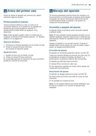 Antes del primer uso es
51
KAntes del primer uso
Antesdelprimeruso Antes de utilizar el aparato por primera vez, deben
realizarse algunos ajustes.
Primera puesta en marcha
Tras la conexión eléctrica o tras un corte en el
suministro eléctrico, se muestran en la pantalla los
ajustes de la primera puesta en marcha. El
requerimiento puede tardar en aparecer unos
segundos.
Nota: Estos ajustes pueden volver a modificarse en
cualquier momento en los Ajustes básicos. ~ "Ajustes
básicos" en la página 57
Selección del idioma
1. Configurar el idioma deseado con el mando circular.
2. Pulsar el campo s para confirmar.
Se muestra el siguiente ajuste.
Ajuste de la hora
1. Ajustar la hora con el mando circular.
2. Pulsar el campo s para confirmar.
En la pantalla aparece la indicación de que la primera
puesta en marcha ha concluido.
1Manejo del aparato
Manejodelaparato Ya hemos presentado anteriormente los mandos y su
funcionamiento. A continuación se explica cómo ajustar
el aparato. Se ofrece información sobre la forma de
conectar/desconectar el aparato y de ajustar los
modos de funcionamiento.
Encendido y apagado del aparato
El aparato debe encenderse antes de poder realizar
cualquier ajuste.
Nota: El reloj avisador puede ajustarse también con el
aparato apagado. Algunas indicaciones y advertencias
permanecen visibles en pantalla incluso con el aparato
apagado.
Apagar el aparato si no se está usando. Cuando el
aparato lleva mucho tiempo sin que se realice ningún
ajuste, se apaga automáticamente.
Encendido del aparato
El aparato se enciende pulsando la tecla «on/off» ÿ.
Todos los campos táctiles se iluminan de color rojo. En
la pantalla se muestra el logotipo de Bosch y, a
continuación, la potencia máxima del microondas.
El aparato ya está listo para funcionar.
El campo s se ilumina en color rojo.
En los siguientes capítulos se indica cómo ajustar los
modos de funcionamiento.
Desconexión del aparato
El aparato se apaga pulsando la tecla «on/off» ÿ.
Se interrumpirá la función que esté en curso en ese
momento.
En la pantalla se muestra la hora.
Nota: En los ajustes básicos se puede establecer que
la hora se muestre o no cuando el aparato esté
apagado.
 