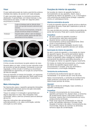 Conhecer o aparelho pt
71
Visor
O visor está estruturado de modo a permitir-lhe a leitura
imediata dos dados, de acordo com cada situação.
O valor que pode regular no momento encontra-se
destacado. É apresentado com letras brancas e uma
linha branca por baixo. O valor em segundo plano
encontra-se a cinzento.
Linha circular
A linha circular encontra-se na parte exterior do visor.
Quando altera um valor, a linha circular indica-lhe onde
se encontra na lista de seleção. Consoante a zona de
regulação, a linha circular é contínua ou encontra-se
subdividida em segmentos, em função do comprimento
da lista de seleção.
Uma vez expirado um tempo de duração, um segmento
vermelho apaga-se a cada segundo. Após cada minuto
completo, todos os segmentos ficam novamente a
vermelho.
Mais informações
Na maioria dos casos, o aparelho apresenta indicações
e informações adicionais acerca da ação executada
num determinado momento.
Toque no campo °. A indicação é apresentada por
alguns segundos no visor. Nas indicações mais
compridas, utilize o anel de comando para se deslocar
até ao fim.
Algumas indicações são apresentadas
automaticamente, p. ex., para confirmação, solicitar
uma ação ou como aviso.
Funções do interior do aparelho
As funções do interior do aparelho facilitam o
funcionamento do seu aparelho. Assim, toda a
superfície do interior do aparelho, p. ex., é iluminada e
uma ventoinha de arrefecimento protege o aparelho
contra um sobreaquecimento.
Abertura automática da porta
A porta do aparelho abre-se, quando aciona a abertura
automática da porta. Pode abrir totalmente a porta do
aparelho à mão.
Em caso de falha de corrente, a abertura automática da
porta não funciona. Pode abrir a porta manualmente.
Conselhos
■ Se abrir a porta do aparelho durante o
funcionamento, este será interrompido.
■ Quando fechar a porta do aparelho, o
funcionamento continua automaticamente. Deve
iniciar o funcionamento à mão.
■ Se o aparelho estiver desligado durante muito
tempo, a porta do aparelho abre-se com atraso.
Iluminação do interior do aparelho
Ao abrir a porta do aparelho, a iluminação do interior
do aparelho liga-se. Se a porta permanecer aberta
durante mais de aprox. 5 minutos, a iluminação do
interior do aparelho volta a desligar-se. Através do
acionamento da abertura automática da porta, a
iluminação do interior do aparelho liga-se novamente.
Em todos os modos de funcionamento, a iluminação
do interior do aparelho liga-se assim que o
funcionamento é iniciado. Uma vez terminado o
funcionamento, a iluminação desliga-se.
Ventoinha de arrefecimento
A ventoinha de arrefecimento liga em caso de
necessidade. O ar quente sai por cima da porta.
Após o funcionamento, a ventoinha de arrefecimento
pode continuar a funcionar por inércia durante um
determinado período de tempo.
Atenção!
Não tape a fenda de ventilação. Caso contrário, o
aparelho sobreaquece.
Conselhos
■ Durante o funcionamento do micro-ondas, o
aparelho permanece frio. Apesar disso, a ventoinha
de arrefecimento liga-se. Esta pode continuar a
funcionar, mesmo que o funcionamento do micro-
ondas já tenha terminado.
■ Pode surgir água de condensação no vidro da
porta, nas paredes interiores e na base. Essa
situação é normal e não afeta o funcionamento dos
micro-ondas. Depois de cozinhar os alimentos,
remova a água de condensação.
Foco O valor em destaque pode ser alterado direta-
mente, sem que seja necessário selecioná-lo pre-
viamente.
Após o início de um funcionamento, o tempo de
duração encontra-se sempre em destaque.
Ampliação Enquanto estiver a alterar o valor em destaque
com o anel de comando, apenas este valor será
apresentado de forma ampliada.
 