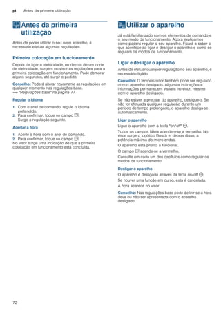 pt Antes da primeira utilização
72
KAntes da primeira
utilização
Antesdaprimeirautilização Antes de poder utilizar o seu novo aparelho, é
necessário efetuar algumas regulações.
Primeira colocação em funcionamento
Depois de ligar a eletricidade, ou depois de um corte
de eletricidade, surgem no visor as regulações para a
primeira colocação em funcionamento. Pode demorar
alguns segundos, até surgir o pedido.
Conselho: Poderá alterar novamente as regulações em
qualquer momento nas regulações base.
~ "Regulações base" na página 77
Regular o idioma
1. Com o anel de comando, regule o idioma
pretendido.
2. Para confirmar, toque no campo s.
Surge a regulação seguinte.
Acertar a hora
1. Acerte a hora com o anel de comando.
2. Para confirmar, toque no campo s.
No visor surge uma indicação de que a primeira
colocação em funcionamento está concluída.
1Utilizar o aparelho
Utilizaroaparelho Já está familiarizado com os elementos de comando e
o seu modo de funcionamento. Agora explicamos
como poderá regular o seu aparelho. Ficará a saber o
que acontece ao ligar e desligar o aparelho e como se
regulam os modos de funcionamento.
Ligar e desligar o aparelho
Antes de efetuar qualquer regulação no seu aparelho, é
necessário ligá-lo.
Conselho: O temporizador também pode ser regulado
com o aparelho desligado. Algumas indicações e
informações permanecem visíveis no visor, mesmo
com o aparelho desligado.
Se não estiver a precisar do aparelho, desligue-o. Se
não for efetuada qualquer regulação durante um
período de tempo prolongado, o aparelho desliga-se
automaticamente.
Ligar o aparelho
Ligue o aparelho com a tecla "on/off" ÿ.
Todos os campos táteis acendem-se a vermelho. No
visor surge o logótipo Bosch e, depois disso, a
potência máxima do micro-ondas.
O aparelho está pronto a funcionar.
O campo s acende-se a vermelho.
Consulte em cada um dos capítulos como regular os
modos de funcionamento.
Desligar o aparelho
O aparelho é desligado através da tecla on/off ÿ.
Se houver uma função em curso, esta é cancelada.
A hora aparece no visor.
Conselho: Nas regulações base pode definir se a hora
deve ou não ser apresentada com o aparelho
desligado.
 