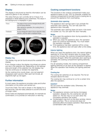 en Getting to know your appliance
8
Display
The display is structured so that the information can be
read at a glance in any situation.
The value that you can currently set is in focus. It is
displayed in white lettering and underlined. The value in
the background is displayed in grey.
Display ring
The display ring can be found around the outside of the
display.
If you change a value, the display ring shows you where
you are in the selection list. Depending on the settings
area and length of the selection list, the display ring
may be continuous or divided into segments.
As the cooking time counts down, one red segment
disappears each second. After each full minute, all
segments light up red again.
Further information
In most cases, the appliance provides notes and further
information on the action just carried out.
Touch the ° field. The note is shown in the display for a
few seconds. Use the rotary selector to scroll to the end
of longer notes.
Some notes are displayed automatically, for example as
confirmation, or to provide an instruction or warning.
Cooking compartment functions
The functions in the cooking compartment make your
appliance easier to use. This, for example, enables the
cooking compartment to be well lit and a cooling fan to
prevent the appliance from overheating.
Automatic door opening
The appliance door springs open if you activate the
automatic door opening. You can fully open the
appliance door manually.
The automatic door opening does not work in the event
of a power cut. You can open the door manually.
Notes
■ If you open the appliance door during operation, the
operation is paused.
■ When you close the appliance door, the operation
does not continue automatically. You must restart
the operation manually.
■ If the appliance has been switched off for a long
time, the appliance door will open after a time delay.
Interior lighting
When you open the appliance door, the interior lighting
switches on. If the door remains open for longer than
around five minutes, the cooking compartment lighting
switches off again. When the automatic door opening is
activated, the cooking compartment lighting switches
on again.
For all operating modes, the cooking compartment
lighting switches on as soon as the operation is started.
When the operation has finished, the lighting switches
off.
Cooling fan
The cooling fan switches on as required. The hot air
escapes above the door.
The cooling fan may continue to run for a certain time
after the operation.
Caution!
Do not cover the ventilation slots. Otherwise, the
appliance may overheat.
Notes
■ The appliance remains cool during microwave
operation. Despite this, the cooling fan will still
switch on. The fan may run on even when the
microwave operation has ended.
■ Condensation may form on the door window, interior
walls and floor. This is normal and does not
adversely affect microwave operation. Wipe away the
condensation after cooking.
Focus The value in focus can be changed directly with-
out first being selected.
After starting an operation, the cooking time is
always in focus.
Emphasis As you change the value in focus using the rotary
selector, only this value is displayed larger.
 
