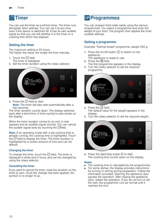 en Timer
12
OTimer
Timer You can use the timer as a kitchen timer. The timer runs
alongside other settings. You can set it at any time,
even if the device is switched off. It has its own audible
signal so that you can tell whether it is the timer or a
cooking time which has elapsed.
Setting the timer
The maximum setting is 24 hours.
The higher the value, the longer the time intervals.
1. Touch the s field.
The timer is displayed.
2. Set the timer duration using the rotary selector.
3. Press the s field to start.
Note: The timer will also start automatically after a
few seconds.
The timer duration counts down. The display switches
back after a short time. A timer symbol is also shown on
the display.
When the timer duration comes to an end, a note
appears and an audible signal sounds. You can cancel
the audible signal early by touching the sfield.
Note: If an operating mode with a set cooking time is
already running, the cooking time is highlighted. Touch
the s field to display the timer. The timer duration is
highlighted for a certain amount of time and can be
altered.
Changing the timer
To change the timer, touch the s field. The timer is
displayed in white and in focus, and can be changed by
using the rotary selector.
Cancelling the timer
If you want to cancel the timer, reset the duration on the
timer to zero. Once the change has been applied, the
symbol is no longer lit up.
PProgrammes
Programmes You can prepare food really easily using the various
programmes. You select a programme and enter the
weight of your food. The program then applies the most
suitable settings.
Setting a programme
Example: "Defrost bread" programme, weight 250 g.
1. Press the on/off button ÿ to switch on the
appliance.
The appliance is ready to use.
2. Press the % field.
The first programme appears in the display.
3. Turn the rotary selector to set the required
programme.
4. Press the a field.
The default value for the weight appears in the
display.
5. Turn the rotary selector to set the required weight.
6. Press the start/stop button l to start.
The cooking time counts down on the display.
Notes
■ The cooking time is calculated by the programmes.
■ For some dishes, the display provides instructions
for turning or stirring during preparation. Follow the
information provided. Opening the appliance door
pauses the operation. After closing the appliance
door, restart the operation. If you do not turn or stir
the dish, the programme runs as normal until it
reaches the end.
 