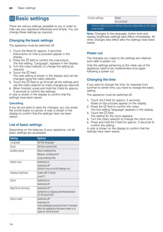 en Basic settings
14
QBasic settings
Basicsettings There are various settings available to you in order to
help use your appliance effectively and simply. You can
change these settings as required.
Changing the basic settings
The appliance must be switched off.
1. Touch the °field for approx. 3 seconds.
Instructions on how to proceed appear in the
display.
2. Press the s field to confirm the instructions.
The first setting, "Language", appears in the display.
3. Turn the rotary selector to change the setting as
required.
4. Touch the s field.
The next setting is shown in the display and can be
changed using the rotary selector.
5. Touch the s field to go through all the settings and
use the rotary selector to make changes as required.
6. When finished, press and hold the ° field for approx.
3 seconds to confirm the settings.
A note is shown in the display to confirm that the
settings have been saved.
Cancelling
If you do not want to save the changes, you can press
the on/off button to cancel. A note is shown in the
display to confirm that the settings have not been
saved.
List of basic settings
Depending on the features of your appliance, not all
basic settings are accessible.
Note: Changes to the language, button tone and
display brightness settings take effect immediately. All
other changes take effect after the settings have been
saved.
--------
Power cut
The changes you make to the settings are retained
even after a power cut.
Only the settings pertaining to the initial use of the
appliance need to be implemented once again
following a power cut.
Changing the time
If you want to change the time, for example from
summer to winter time, you have to change the basic
setting.
The appliance must be switched off.
1. Touch the ° field for approx. 3 seconds.
Notes on the process appear on the display.
2. Press the s field to confirm the notes.
The first setting "language" appears in the display.
3. Touch the s field.
The setting for the clock appears.
4. Turn the rotary selector to change the clock time.
5. Press and hold the ° field for approx. 3 seconds to
confirm the setting.
A note is shown on the display to confirm that the
settings have been saved.
Setting Options
Language Set the language
Clock Set the current time
Audible signal Short cooking time
Medium cooking time*
Long cooking time
Button tone Switched on
Switched off*
(Button tone at on/off allways on)
Display brightness Scale with 5 levels
Level 3*
Clock Switched on*
Switched off
Night-time dimming Switched off**
Switched on (Display dimmed between
22:00 and 6:00)
Demo mode Switched off*
Switched on
(only displayed during the first 3 minutes
after the appliance has been reset or is
used for the first time)
Factory settings Reset
Do not reset*
* Factory setting (factory settings may vary depending on the appli-
ance model)
 