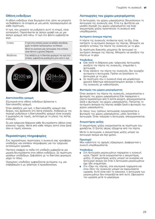 Γνωρίστε τη συσκευή el
29
Οθόνη ενδείξεων
Η οθόνη ενδείξεων είναι δομημένη έτσι, ώστε να μπορείτε
να διαβάσετε τα στοιχεία με μια ματιά, προσαρμοσμένη σε
κάθε περίπτωση.
Η τιμή, που μπορείτε να ρυθμίσετε αυτή τη στιγμή, είναι
εστιασμένη. Παριστάνεται σε άσπρη γραφή και με μια
άσπρη γραμμή από κάτω. Η τιμή στο φόντο εμφανίζεται
γκρι.
Δακτυλιοειδής γραμμή
Εξωτερικά στην οθόνη ενδείξεων βρίσκεται η
δακτυλιοειδής γραμμή.
Όταν αλλάζετε μια τιμή, η δακτυλιοειδής γραμμή σας
δείχνει, που βρίσκεστε στη λίστα επιλογής. Ανάλογα με την
περιοχή ρυθμίσεων η δακτυλιοειδής γραμμή είναι συνεχής
ή χωρισμένη σε τομείς, αντίστοιχα με το μήκος της λίστας
επιλογής.
Σε μια τρέχουσα διάρκεια κάθε δευτερόλεπτο σβήνει ένας
κόκκινος τομέας. Μετά από κάθε πλήρες λεπτό είναι ξανά
όλοι οι τομείς κόκκινοι.
Περισσότερες πληροφορίες
Στις περισσότερες περιπτώσεις η συσκευή σας προσφέρει
υποδείξεις και επιπλέον πληροφορίες για την τρέχουσα
εκτελούμενη εργασία.
Πατήστε ελαφρά το πεδίο °.Η υπόδειξη εμφανίζεται για
μερικά δευτερόλεπτα στην οθόνη ενδείξεων. Σε περίπτωση
μεγάλων υποδείξεων, ξεφυλλίστε με το δακτύλιο χειρισμού
μέχρι το τέλος.
Ορισμένες υποδείξεις εμφανίζονται αυτόματα, π.χ. για
επιβεβαίωση ή ως απαίτηση ή προειδοποίηση.
Λειτουργίες του χώρου μαγειρέματος
Οι λειτουργίες του χώρου μαγειρέματος διευκολύνουν τη
λειτουργία της συσκευής σας. Έτσι π.χ. φωτίζεται μια
μεγάλη περιοχή του χώρου μαγειρέματος και ένας
ανεμιστήρας ψύξης προστατεύει τη συσκευή από
υπερθέρμανση.
Αυτόματο άνοιγμα πόρτας
Η πόρτα της συσκευής πετάγεται προς τα έξω, όταν
πατήσετε το αυτόματο άνοιγμα της πόρτας. Μπορείτε να
ανοίξετε εντελώς την πόρτα της συσκευής με το χέρι.
Σε περίπτωση διακοπής ρεύματος δε λειτουργεί το
αυτόματο άνοιγμα της πόρτας. Μπορείτε να ανοίξετε την
πόρτα με το χέρι.
Υποδείξεις
■ Εάν κατά τη διάρκεια μιας τρέχουσας λειτουργίας
ανοίξετε την πόρτα της συσκευής, σταματάει η
λειτουργία.
■ Όταν κλείσετε την πόρτα της συσκευής, δεν συνεχίζει
αυτόματα η λειτουργία. Πρέπει να ξεκινήσετε τη
λειτουργία με το χέρι.
■ Σε περίπτωση που η συσκευή είναι για μεγαλύτερο
χρονικό διάστημα απενεργοποιημένη ανοίγει η πόρτα
της συσκευής με καθυστέρηση.
Φωτισμός του χώρου μαγειρέματος
Όταν ανοίγετε την πόρτα της συσκευής, ενεργοποιείται ο
φωτισμός του χώρου μαγειρέματος.Εάν παραμείνει η
πόρτα περισσότερο από 5 λεπτά ανοιχτή, απενεργοποιείται
ξανά ο φωτισμός του χώρου μαγειρέματος. Πατώντας το
αυτόματο άνοιγμα της πόρτας ανάβει ξανά ο φωτισμός του
χώρου μαγειρέματος.
Σε όλους τους τρόπους λειτουργίας ενεργοποιείται ο
φωτισμός του χώρου μαγειρέματος, μόλις ξεκινήσει η
λειτουργία. Όταν τελειώσει η λειτουργία, απενεργοποιείται.
Ανεμιστήρας ψύξης
Ο ανεμιστήρας ψύξης ενεργοποιείται σε περίπτωση που
χρειάζεται. Ο ζεστός αέρας εξέρχεται από την πόρτα.
Μετά τη λειτουργία, ο ανεμιστήρας ψύξης μπορεί να
λειτουργεί ακόμα για λίγο χρόνο.
Προσοχή!
Μην καλύπτετε τις σχισμές εξαερισμού. Διαφορετικά η
συκευή υπερθερμαίνεται.
Υποδείξεις
■ Στη λειτουργία μικροκυμάτων παραμένει η συσκευή
κρύα. Παρόλ’ αυτά ενεργοποιείται ο ανεμιστήρας
ψύξης. Ο ανεμιστήρας ψύξης μπορεί να συνεχίσει να
λειτουργεί ακόμα και όταν η λειτουργία μικροκυμάτων
έχει ήδη σταματήσει.
■ Στο τζάμι της πόρτας, στα εσωτερικά τοιχώματα και
στον πάτο της συσκευής μπορεί να παρουσιαστεί
υγρασία. Αυτό είναι κάτι το κανονικό, η λειτουργία των
μικροκυμάτων δεν επηρεάζεται από αυτό. Σφουγγίστε
την υγρασία μετά το μαγείρεμα.
Εστίαση Η τιμή στην εστίαση μπορεί να αλλάξει απευθείας,
χωρίς να πρέπει προηγουμένως να επιλεγεί.
Μετά την εκκίνηση μιας λειτουργίας στην εστίαση
είναι πάντοτε η χρονική διάρκεια.
Μεγέθυνση Ενώ αλλάζετε με το δακτύλιο χειρισμού την τιμή στην
εστίαση, εμφανίζεται μεγεθυμένη μόνο αυτή η τιμή.
 