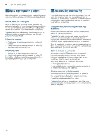el Πριν την πρώτη χρήση
30
KΠριν την πρώτη χρήση
Πριντηνπρώτηχρήση Προτού μπορέσετε να χρησιμοποιήσετε την καινούργια σας
συσκευή, πρέπει να πραγματοποιήσετε μερικές ρυθμίσεις.
Πρώτη θέση σε λειτουργία
Μετά τη σύνδεση του ρεύματος ή μιας διακοπής του
ρεύματος εμφανίζονται στην οθόνη ενδείξεων οι ρυθμίσεις
για την πρώτη θέση σε λειτουργία. Μπορεί να διαρκέσει
μερικά δευτερόλεπτα, μέχρι να εμφανιστεί η απαίτηση.
Υπόδειξη: Μπορείτε να αλλάξετε οποτεδήποτε αυτές τις
ρυθμίσεις ξανά στις βασικές ρυθμίσεις. ~ "Βασικές
ρυθμίσεις" στη σελίδα 35
Ρύθμιση της γλώσσας
1. Ρυθμίστε με το δακτύλιο χειρισμού την επιθυμητή
γλώσσα.
2. Για την επιβεβαίωση πατήστε ελαφρά το πεδίο s.
Η επόμενη ρύθμιση εμφανίζεται.
Ρύθμιση της ώρας
1. Αλλάξτε με το δακτύλιο χειρισμού την ώρα.
2. Για την επιβεβαίωση πατήστε ελαφρά το πεδίο s.
Στην οθόνη ενδείξεων εμφανίζεται μια υπόδειξη, ότι η
πρώτη θέση σε λειτουργία έχει ολοκληρωθεί.
1Χειρισμός συσκευής
Χειρισμόςσυσκευής Τα στοιχεία χειρισμού και τον τρόπο λειτουργίας τους τα
έχετε ήδη γνωρίσει. Τώρα σας περιγράφουμε, πώς να
ρυθμίζετε τη συσκευή σας. Μαθαίνετε, τι γίνεται κατά την
ενεργοποίηση και απενεργοποίηση και πως να ρυθμίζετε
τους τρόπους λειτουργίας.
Ενεργοποίηση και απενεργοποίηση της
συσκευής
Προτού μπορέσετε να ρυθμίσετε κάτι στη συσκευή σας,
πρέπει να την ενεργοποιήσετε.
Υπόδειξη: Το ρολόι συναγερμού μπορεί να ρυθμιστεί
επίσης με απενεργοποιημένη τη συσκευή. Μερικές
ενδείξεις και υποδείξεις παραμένουν φανερές στην οθόνη
ενδείξεων ακόμα και με απενεργοποιημένη τη συσκευή.
Όταν δε χρειάζεστε τη συσκευή σας, απενεργοποιήστε την.
Όταν για μεγαλύτερη διάρκεια δεν έχει γίνει καμία ρύθμιση,
απενεργοποιείται η συσκευή αυτόματα.
Θέστε τη συσκευή σε λειτουργία
Με το πλήκτρο on/off ÿ ενεργοποιείτε τη συσκευή.
Όλα τα πεδία αφής ανάβουν κόκκινα. Στην οθόνη
ενδείξεων εμφανίζεται το λογότυπο Bosch και μετά η
υψηλότερη βαθμίδα ισχύος μικροκυμάτων.
Η συσκευή βρίσκεται σε ετοιμότητα λειτουργίας.
Το πεδίο s ανάβει κόκκινο.
Το πως ρυθμίζετε τους τρόπους λειτουργίας, μπορείτε να
το διαβάσετε στα ξεχωριστά κεφάλαια.
Θέση της συσκευής εκτός λειτουργίας
Με το πλήκτρο on/off ÿ απενεργοποιείτε τη συσκευή.
Μια λειτουργία που ενδεχομένως τρέχει διακόπτεται.
Στην οθόνη ενδείξεων εμφανίζεται η ώρα.
Υπόδειξη: Εάν θέλετε να εμφανίζεται η ώρα ή όχι στην
απενεργοποιημένη συσκευή, μπορείτε να το καθορίστε στις
βασικές ρυθμίσεις.
 