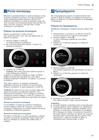 Ρολόι συναγερμ. el
33
OΡολόι συναγερμ.
Ρολόισυναγερμ. Μπορείτε να χρησιμοποιήσετε το ρολόι συναγερμού, όπως
ένα ρολόι συναγερμού κουζίνας. Το ρολόι συναγερμού
τρέχει παράλληλα με άλλες ρυθμίσεις. Μπορείτε να
ρυθμίσετε οποτεδήποτε το ρολόι συναγερμού, ακόμα και
όταν η συσκευή είναι απενεργοποιημένη. Έχει ένα δικό του
σήμα, έτσι ώστε να ακούτε, εάν έχει λήξει το ρολόι
συναγερμού ή μια διάρκεια.
Ρύθμιση του ρολογιού συναγερμού
Μπορεί να ρυθμιστούν το πολύ 24 ώρες.
Όσο υψηλότερη είναι η τιμή, τόσο πιο μεγάλα είναι τα
βήματα του χρόνου.
1. Πατήστε ελαφρά το πεδίο s.
Το ρολόι συναγερμού εμφανίζεται.
2. Με το δακτύλιο χειρισμού ρυθμίστε το χρόνο του
ρολογιού συναγερμού.
3. Ξεκινήστε με το πεδίο s.
Υπόδειξη: Μετά από μερικά δευτερόλεπτα ξεκινά το
ρολόι συναγερμού αυτόματα.
Ο χρόνος του ρολογιού συναγερμού τρέχει. Η ένδειξη
αλλάζει μετά από λίγη ώρα ξανά πίσω. Στην οθόνη
ενδείξεων εμφανίζεται πρόσθετα το σύμβολο του ρολογιού
συναγερμού.
Όταν λήξει ο χρόνος του ρολογιού συναγερμού,
εμφανίζεται σύντομα μια υπόδειξη και ηχεί ένα σήμα.
Μπορείτε να σβήσετε το σήμα πρόωρα με το πεδίο s.
Υπόδειξη: Σε περίπτωση που αυτή τη στιγμή τρέχει ένας
τρόπος λειτουργίας με ρυθμισμένη διάρκεια, τότε η
διάρκεια είναι εστιασμένη. Για την επιλογή του ρολογιού
συναγερμού πατήστε ελαφρά το πεδίο s. Ο χρόνος του
ρολογιού συναγερμού εστιάζεται για λίγο χρόνο και μπορεί
να ρυθμιστεί.
Αλλαγή του ρολογιού συναγερμού
Για να αλλάξετε το χρόνο του ρολογιού συναγερμού,
πατήστε ελαφρά το πεδίο s. Ο χρόνος του ρολογιού
συναγερμού εμφανίζεται στην εστίαση άσπρος και μπορεί
να αλλάξει με το δακτύλιο χειρισμού.
Διακοπή του ρολογιού συναγερμού
Εάν θέλετε να διακόψετε το ρολόι συναγερμού, ρυθμίστε
το χρόνο του ρολογιού συναγερμού ξανά εντελώς πίσω.
Μετά την αποδοχή της αλλαγής δεν ανάβει πλέον το
σύμβολο.
PΠρογράμματα
Προγράμματα Με τα προγράμματα μπορείτε να παρασκευάσετε πολύ
εύκολα τα φαγητά. Επιλέξτε το πρόγραμμα και δώστε το
βάρος του φαγητού. Την ιδανική ρύθμιση την αναλαμβάνει
το πρόγραμμα.
Ρύθμιση του προγράμματος
Παράδειγμα: Πρόγραμμα "Ξεπάγωμα ψωμιού", βάρος 250
γρ.
1. Ενεργοποιήστε τη συσκευή με το πλήκτρο on/off ÿ.
Η συσκευή βρίσκεται σε ετοιμότητα λειτουργίας.
2. Πατήστε ελαφρά το πεδίο %.
Το πρώτο πρόγραμμα εμφανίζεται στην οθόνη
ενδείξεων.
3. Ρυθμίστε με το δακτύλιο χειρισμού το επιθυμητό
πρόγραμμα.
4. Πατήστε ελαφρά το πεδίο a.
Στην ένδειξη εμφανίζεται μια προτεινόμενη τιμή για το
βάρος.
5. Ρυθμίστε με το δακτύλιο χειρισμού το επιθυμητό
πρόγραμμα.
6. Ξεκινήστε με το πλήκτρο start/stop l.
Στην οθόνη ενδείξεων τρέχει η χρονική διάρκεια.
Υποδείξεις
■ Η χρονική διάρκεια υπολογίζεται από τα προγράμματα.
■ Σε μερικά φαγητά, κατά τη διάρκεια της παρασκευής,
εμφανίζονται στην οθόνη ενδείξεων υποδείξεις για το
γύρισμα ή το ανακάτεμα. Ακολουθήστε τις υποδείξεις.
Με το άνοιγμα της πόρτας της συσκευής σταματάει η
λειτουργία. Μετά το κλείσιμο της πόρτας της συσκευής
ξεκινήστε ξανά τη λειτουργία. Εάν δε γυρίσετε ή δεν
ανακατέψετε το φαγητό, συνεχίζει να τρέχει το
πρόγραμμα όμως κανονικά μέχρι το τέλος.
 
