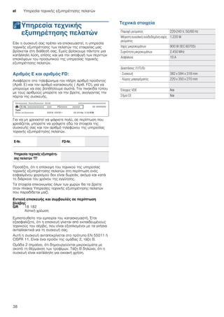 el Υπηρεσία τεχνικής εξυπηρέτησης πελατών
38
4Υπηρεσία τεχνικής
εξυπηρέτησης πελατών
Υπηρεσίατεχνικήςεξυπηρέτησηςπελατών Εάν η συσκευή σας πρέπει να επισκευαστεί, η υπηρεσία
τεχνικής εξυπηρέτησης των πελατών της εταιρείας μας
βρίσκεται στη διάθεσή σας. Εμείς βρίσκουμε πάντοτε μια
κατάλληλη λύση, επίσης και για την αποφυγή των περιττών
επισκέψεων του προσωπικού της υπηρεσίας τεχνικής
εξυπηρέτησης πελατών.
Αριθμός E και αριθμός FD:
Αναφέρετε στο τηλεφώνημα τον πλήρη αριθμό προϊόντος
(Αριθ. E) και τον αριθμό κατασκευής ( Αριθ. FD), για να
μπορούμε να σας βοηθήσουμε σωστά. Την πινακίδα τύπου
με τους αριθμούς μπορείτε να την βρείτε, ανοίγοντας την
πόρτα της συσκευής.
Για να μη χρειαστεί να ψάχνετε πολύ, σε περίπτωση που
χρειάζεται, μπορείτε να γράψετε εδώ τα στοιχεία της
συσκευής σας και τον αριθμό τηλεφώνου της υπηρεσίας
τεχνικής εξυπηρέτησης πελατών.
Προσέξτε, ότι η επίσκεψη του τεχνικού της υπηρεσίας
τεχνικής εξυπηρέτησης πελατών στη περίπτωση ενός
εσφαλμένου χειρισμού δεν είναι δωρεάν, ακόμα και κατά
τη διάρκεια του χρόνου της εγγύησης.
Τα στοιχεία επικοινωνίας όλων των χωρών θα τα βρείτε
στον πίνακα Υπηρεσίες τεχνικής εξυπηρέτησης πελατών
που παραδίδεται μαζί.
Εντολή επισκευής και συμβουλές σε περίπτωση
βλάβης
Εμπιστευθείτε την εμπειρία του κατασκευαστή. Έτσι
εξασφαλίζετε, ότι η επισκευή γίνεται από εκπαιδευμένους
τεχνικούς του σέρβις, που είναι εξοπλισμένοι με τα γνήσια
ανταλλακτικά για τη συσκευή σας.
Αυτή η συσκευή ανταποκρίνεται στο πρότυπο EN 55011 ή
CISPR 11. Είναι ένα προϊόν της ομάδας 2, τάξη B.
Ομάδα 2 σημαίνει, ότι δημιουργούνται μικροκύματα με
σκοπό τη θέρμανση των τροφίμων. Τάξη B δηλώνει, ότι η
συσκευή είναι κατάλληλη για οικιακή χρήση.
Τεχνικά στοιχεία
E-Nr. FD-Nr.
Υπηρεσία τεχνικής εξυπηρέτη-
σης πελατών O
GR 18 182
Αστική χρέωση
Παροχή ρεύματος 220-240 V, 50/60 Hz
Μέγιστη συνολική συνδεδεμένη ισχύς
ρεύματος
1.220 W
Ισχύς μικροκυμάτων 900 W (IEC 60705)
Συχνότητα μικροκυμάτων 2.450 MHz
Ασφάλεια: 10 A
Διαστάσεις (Υ/Π/Β)
- Συσκευή 382 x 594 x 318 mm
- Χώρος μαγειρέματος 220 x 350 x 270 mm
Έλεγχος VDE Ναι
Σήμα CE Ναι
 