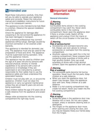 en Intended use
4
8Intended use
Intendeduse Read these instructions carefully. Only then
will you be able to operate your appliance
safely and correctly. Retain the instruction
manual and installation instructions for future
use or for subsequent owners.
This appliance is only intended to be fully fitted
in a kitchen. Observe the special installation
instructions.
Check the appliance for damage after
unpacking it. Do not connect the appliance if it
has been damaged in transport.
Only a licensed professional may connect
appliances without plugs. Damage caused by
incorrect connection is not covered under
warranty.
This appliance is intended for domestic use
only. The appliance must only be used for the
preparation of food and drink. The appliance
must be supervised during operation. Only
use this appliance indoors.
This appliance may be used by children over
the age of 8 years old and by persons with
reduced physical, sensory or mental
capabilities or by persons with a lack of
experience or knowledge if they are
supervised or are instructed by a person
responsible for their safety how to use the
appliance safely and have understood the
associated hazards.
Children must not play with, on, or around the
appliance. Children must not clean the
appliance or carry out general maintenance
unless they are at least 8 years old and are
being supervised.
Keep children below the age of 8 years old at
a safe distance from the appliance and power
cable.
Always slide accessories into the cooking
compartment the right way round.
(Important safety
information
Importantsafetyinformation General information
:Warning
Risk of fire!
Combustible items stored in the cooking
compartment may catch fire. Never store
combustible items in the cooking
compartment. Never open the appliance door
if there is smoke inside. Switch off the
appliance and unplug it from the mains or
switch off the circuit breaker in the fuse box.
:Warning
Risk of serious burns!
■ Accessories and ovenware become very
hot. Always use oven gloves to remove
accessories or ovenware from the cooking
compartment.
Risk of burns!■ Alcoholic vapours may catch fire in the hot
cooking compartment. Never prepare food
containing large quantities of drinks with a
high alcohol content. Only use small
quantities of drinks with a high alcohol
content. Open the appliance door with care.
:Warning
Risk of scalding!
■ The accessible parts become hot during
operation. Never touch the hot parts. Keep
children at a safe distance.
Risk of scalding!■ When you open the appliance door, hot
steam may escape. Open the appliance
door with care. Keep children at a safe
distance.
Risk of scalding!■ Water in a hot cooking compartment may
create hot steam. Never pour water into the
hot cooking compartment.
:Warning
Risk of injury!
■ Scratched glass in the appliance door may
develop into a crack. Do not use a glass
scraper, sharp or abrasive cleaning aids or
detergents.
Risk of injury!■ The hinges on the appliance door move
when opening and closing the door, and
you may be trapped. Keep your hands away
from the hinges.
 