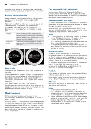es Presentación del aparato
50
se debe volver a girar el mando circular hacia atrás
cuando se haya alcanzado el valor mínimo o máximo.
Pantalla de visualización
La pantalla está estructurada de forma que los datos
puedan leerse de un solo vistazo, según cada
situación.
Aparecerá resaltado el valor que se pueda ajustar en
cada momento. Se mostrará con letra blanca y
subrayado con una línea blanca. El valor que
permanece en segundo plano se mostrará en color
gris.
Línea circular
La línea circular está situada en la parte exterior de la
pantalla.
Cuando se modifica un valor, la línea circular muestra
la posición dentro de la lista de selección. Según la
zona de programación, la línea circular es continua o
discontinua, dependiendo de la longitud de la lista de
selección.
Si la duración está en curso, cada segundo
transcurrido hace que un segmento de la línea roja se
apague. Transcurrido cada minuto completo, todos los
segmentos vuelven a ponerse en rojo.
Más información
En la mayoría de los casos, el aparato ofrece
indicaciones e información adicional para la acción ya
seleccionada.
Pulsar el campo °.La indicación se mostrará en pantalla
durante unos segundos. Si las indicaciones son largas,
se puede avanzar hasta el final con el mando circular.
Algunas indicaciones aparecen automáticamente, p. ej
para confirmar, o cuando se trata de un requerimiento
o una advertencia.
Funciones del interior del aparato
Las funciones del interior del aparato facilitan el
funcionamiento del mismo. Así, p. ej., se iluminará la
gran superficie del interior y un ventilador protegerá el
aparato contra sobrecalentamiento.
Apertura automática de la puerta
La puerta del aparato salta cuando se pulsa la apertura
automática de la puerta.La puerta del aparato se puede
abrir por completo manualmente.
Si se produce un corte en el suministro eléctrico, la
apertura automática de la puerta no funciona. La puerta
del aparato se puede abrir manualmente.
Notas
■ El funcionamiento se interrumpe cuando se abre la
puerta del aparato mientras este está en uso.
■ Cuando la puerta del aparato se cierra, el
funcionamiento no se reanuda automáticamente. Se
debe iniciar el funcionamiento a mano.
■ Si el aparato permanece desconectado durante un
largo período de tiempo, la puerta se abrirá con una
demora de tiempo.
Iluminación interior
Al abrir la puerta del aparato, se enciende la
iluminación interior.Si la puerta permanece abierta más
de 5 min. aprox., se vuelve a apagar la iluminación
interior. Pulsando la apertura de puerta automática, se
vuelve a encender la iluminación interior.
En todos los modos de funcionamiento, la iluminación
interior se enciende en cuanto se inicia el
funcionamiento. Cuando el funcionamiento ha
finalizado, la iluminación se apaga.
Ventilador
El ventilador se enciende según sea necesario. El aire
caliente escapa por la puerta.
El ventilador puede continuar funcionando durante un
tiempo determinado después de apagar el aparato.
¡Atención!
No obstruir la abertura de ventilación. De lo contrario, el
aparato se sobrecalienta.
Notas
■ El aparato se mantiene frío durante el
funcionamiento del microondas. El ventilador se
activa igualmente. Puede seguir funcionando incluso
si el microondas ya no está en funcionamiento.
■ Puede aparecer agua condensada en la ventana de
la puerta, en las paredes interiores y en la base. Se
trata de algo normal y el funcionamiento del
microondas no se ve perjudicado. Limpiar el agua
condensada tras la cocción.
Resaltado El valor resaltado se puede modificar directa-
mente sin tener que seleccionarse previamente.
Después de iniciar el funcionamiento, la duración
aparecerá siempre resaltada.
Aumento de
tamaño
Si se modifica un valor resaltado con el mando cir-
cular, se mostrará aumentado de tamaño solo
dicho valor.
 