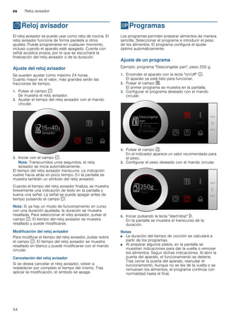 es Reloj avisador
54
OReloj avisador
Relojavisador El reloj avisador se puede usar como reloj de cocina. El
reloj avisador funciona de forma paralela a otros
ajustes. Puede programarse en cualquier momento,
incluso cuando el aparato esté apagado. Cuenta con
señal acústica propia, por lo que se escuchará la
finalización del reloj avisador o de la duración.
Ajuste del reloj avisador
Se pueden ajustar como máximo 24 horas.
Cuanto mayor es el valor, más grandes serán las
fracciones de tiempo.
1. Pulsar el campo s.
Se muestra el reloj avisador.
2. Ajustar el tiempo del reloj avisador con el mando
circular.
3. Iniciar con el campo s.
Nota: Transcurridos unos segundos, el reloj
avisador se inicia automáticamente.
El tiempo del reloj avisador transcurre. La indicación
vuelve hacia atrás en poco tiempo. En la pantalla se
muestra también un símbolo del reloj avisador.
Cuando el tiempo del reloj avisador finaliza, se muestra
brevemente una indicación de texto en la pantalla y
suena una señal. La señal se puede apagar antes de
tiempo pulsando el campo s.
Nota: Si ya hay un modo de funcionamiento en curso
con una duración ajustada, la duración se muestra
resaltada. Para seleccionar el reloj avisador, pulsar el
campo s. El tiempo del reloj avisador se muestra
resaltado y puede modificarse.
Modificación del reloj avisador
Para modificar el tiempo del reloj avisador, pulsar sobre
el campo s. El tiempo del reloj avisador se muestra
resaltado en blanco y puede modificarse con el mando
circular.
Cancelación del reloj avisador
Si se desea cancelar el reloj avisador, volver a
restablecer por completo el tiempo del mismo. Tras
aplicar la modificación, el símbolo se apaga.
PProgramas
Programas Los programas permiten preparar alimentos de manera
sencilla. Seleccionar el programa e introducir el peso
de los alimentos. El programa configura el ajuste
óptimo automáticamente.
Ajuste de un programa
Ejemplo: programa "Descongelar pan", peso 250 g.
1. Encender el aparato con la tecla "on/off" ÿ.
El aparato ya está listo para funcionar.
2. Pulsar el campo %.
El primer programa se muestra en la pantalla.
3. Configurar el programa deseado con el mando
circular.
4. Pulsar el campo a.
En el indicador aparece un valor recomendado para
el peso.
5. Configurar el peso deseado con el mando circular.
6. Iniciar pulsando la tecla "start/stop" l.
En la pantalla se muestra el transcurso de la
duración.
Notas
■ La duración del tiempo de cocción se calculará a
partir de los programas.
■ Al preparar algunos platos, en la pantalla se
muestran indicaciones para dar la vuelta o remover
los alimentos. Seguir dichas indicaciones. Al abrir la
puerta del aparato, el funcionamiento se detiene.
Tras cerrar la puerta del aparato, reanudar el
funcionamiento. Aunque no se les dé la vuelta o se
remuevan los alimentos, el programa continúa con
normalidad hasta el final.
 