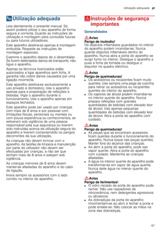 Utilização adequada pt
67
8Utilização adequada
Utilizaçãoadequada Leia atentamente o presente manual. Só
assim poderá utilizar o seu aparelho de forma
segura e correcta. Guarde as instruções de
utilização e montagem para consultas futuras
ou para futuros utilizadores.
Este aparelho destina-se apenas à montagem
embutida. Respeite as instruções de
montagem especiais.
Examine o aparelho depois de o desembalar.
Se forem detectados danos de transporte, não
ligue o aparelho.
Apenas os técnicos licenciados estão
autorizados a ligar aparelhos sem ficha. A
garantia não cobre danos causados por uma
ligação incorrecta.
Este aparelho destina-se exclusivamente a
uso privado e doméstico. Use o aparelho
apenas para a preparação de refeições e
bebidas. Vigie o aparelho durante o
funcionamento. Use o aparelho apenas em
espaços fechados.
Este aparelho pode ser usado por crianças
com mais de 8 anos e por pessoas com
limitações físicas, sensoriais ou mentais ou
com pouca experiência ou conhecimentos, se
estiverem sob vigilância de uma pessoa
responsável pela sua segurança ou tiverem
sido instruídas acerca da utilização segura do
aparelho e tiverem compreendido os perigos
decorrentes da sua utilização.
As crianças não devem brincar com o
aparelho. As tarefas de limpeza e manutenção
por parte do utilizador não devem ser
efectuadas por crianças, a não ser que
tenham mais de 8 anos e estejam sob
vigilância.
As crianças menores de 8 anos devem
manter-se afastadas do aparelho e do cabo
de ligação.
Insira sempre os acessórios com o lado
correto no interior do aparelho.
(Instruções de segurança
importantes
Instruçõesdesegurançaimportantes Generalidades
:Aviso
Perigo de incêndio!
Os objectos inflamáveis guardados no interior
do aparelho podem incendiar-se. Nunca
guarde objectos inflamáveis dentro do
aparelho. Nunca abra a porta do aparelho se
surgir fumo no interior. Desligue o aparelho e
puxe a ficha da tomada ou desligue o
disjuntor no quadro eléctrico.
:Aviso
Perigo de queimaduras!
■ Os acessórios ou recipientes ficam muito
quentes. Use sempre uma pega de cozinha
para retirar os acessórios ou recipientes
quentes do interior do aparelho.
Perigo de queimaduras!■ Os vapores de álcool podem incendiar-se
no interior quente do aparelho. Nunca
prepare refeições com grandes
quantidades de bebidas com elevado teor
de álcool. Use apenas pequenas
quantidades de bebidas com elevado teor
de álcool. Abra a porta do aparelho com
cuidado.
:Aviso
Perigo de queimaduras!
■ As peças que se encontram acessíveis
ficam quentes durante o funcionamento do
aparelho. Nunca toque nas peças quentes.
Manter fora do alcance das crianças.
Perigo de queimaduras!■ Ao abrir a porta do aparelho, pode sair
vapor quente. Abra a porta do aparelho
com cuidado. Mantenha as crianças
afastadas.
Perigo de queimaduras!■ A água no interior quente do aparelho pode
transformar-se em vapor de água quente.
Nunca deite água no interior quente do
aparelho.
:Aviso
Perigo de ferimentos!
■ O vidro riscado da porta do aparelho pode
rachar. Não use raspadores de
vitrocerâmica, nem detergentes agressivos
ou abrasivos.
Perigo de ferimentos!■ As dobradiças da porta do aparelho
movimentam-se ao abrir e fechar a porta e
pode entalar-se. Não colocar as mãos na
zona das dobradiças.
 