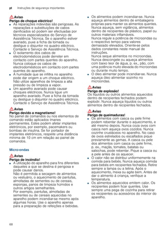 pt Instruções de segurança importantes
68
:Aviso
Perigo de choque eléctrico!
■ As reparações indevidas são perigosas. As
reparações e substituições de cabos
danificados só podem ser efectuadas por
técnicos especializados do Serviço de
Assistência Técnica. Se o aparelho estiver
avariado, puxe a ficha da tomada ou
desligue o disjuntor no quadro eléctrico.
Contacte o Serviço de Assistência Técnica.
Perigo de choque eléctrico!■ O isolamento dos cabos de
electrodomésticos pode derreter em
contacto com partes quentes do aparelho.
Nunca coloque os cabos de
electrodomésticos em contacto com partes
quentes do aparelho.
Perigo de choque eléctrico!■ A humidade que se infiltra no aparelho
pode dar origem a um choque eléctrico.
Não utilize aparelhos de limpeza a alta
pressão ou de limpeza a vapor.
Perigo de choque eléctrico!■ Um aparelho avariado pode causar
choques eléctricos. Nunca ligue um
aparelho avariado. Puxe a ficha da tomada
ou desligue o disjuntor no quadro eléctrico.
Contacte o Serviço de Assistência Técnica.
:Aviso
Perigo devido a magnetismo!
No painel de comandos ou nos elementos de
comando estão aplicados ímanes
permanentes. Estes podem afetar implantes
eletrónicos, por exemplo, pacemakers ou
bombas de insulina. Se for portador de
implantes eletrónicos, respeite uma distância
mínima de 10 cm em relação ao painel de
comandos.
Micro-ondas
:Aviso
Perigo de incêndio!
■ A utilização do aparelho para fins diferentes
daqueles a que se destina é perigosa e
pode causar danos.
Não é permitida a secagem de alimentos
ou vestuário, o aquecimento de pantufas,
almofadas de sementes ou de cereais,
esponjas, panos de limpeza húmidos e
outros artigos semelhantes.
Por exemplo, pantufas, almofadas de
sementes ou de cereais aquecidas no
aparelho podem incendiar-se mesmo após
algumas horas. Use o aparelho apenas
para a preparação de refeições e bebidas.
Perigo de incêndio!
■ Os alimentos podem incendiar-se. Nunca
aqueça alimentos dentro de embalagens
próprias para manter os alimentos quentes.
Nunca aqueça, sem vigilância, alimentos
dentro de recipientes de plástico, papel ou
outros materiais inflamáveis.
Nunca regule a potência de microondas ou
o respectivo tempo para valores
demasiado elevados. Oriente-se pelos
dados constantes neste manual de
instruções.
Nunca seque alimentos no microondas.
Nunca descongele ou aqueça alimentos
com baixo teor de água, p. ex., pão, com
uma potência muito elevada do microondas
ou durante muito tempo.
Perigo de incêndio!■ O óleo alimentar pode incendiar-se. Nunca
aqueça óleo alimentar sozinho no
microondas.
:Aviso
Perigo de explosão!
Os líquidos ou outros alimentos aquecidos
dentro de recipientes fechados podem
explodir. Nunca aqueça líquidos ou outros
alimentos dentro de recipientes fechados.
:Aviso
Perigo de queimaduras!
■ Os alimentos com casca ou pele firme
podem rebentar durante o aquecimento, e
até mesmo depois. Nunca coza ovos com
casca nem aqueça ovos cozidos. Nunca
cozinhe crustáceos no aparelho. No caso
de ovos estrelados ou escalfados pique
previamente as gemas. A casca ou pele
dos alimentos com casca ou pele firme,
p. ex., maçãs, tomates, batatas ou
salsichas, pode rebentar. Pique a casca ou
a pele antes de os aquecer.
Perigo de queimaduras!■ O calor não se distribui uniformemente na
comida para bebés. Nunca aqueça comida
para bebés em recipientes fechados. Retire
sempre a tampa ou a tetina. Após o
aquecimento, mexa ou agite bem. Antes de
dar o alimento à criança, verifique a
temperatura.
Perigo de queimaduras!■ Os alimentos aquecidos emitem calor. Os
recipientes podem ficar quentes. Use
sempre uma pega de cozinha para retirar
os recipientes ou acessórios do interior do
aparelho.
Perigo de queimaduras!
 
