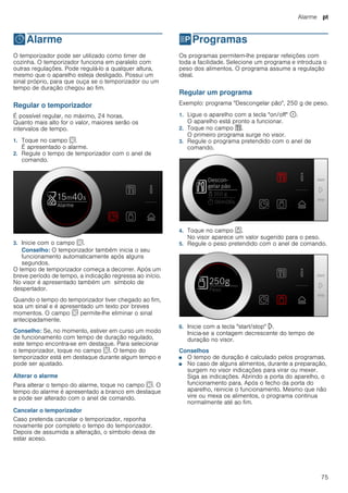 Alarme pt
75
OAlarme
Alarme O temporizador pode ser utilizado como timer de
cozinha. O temporizador funciona em paralelo com
outras regulações. Pode regulá-lo a qualquer altura,
mesmo que o aparelho esteja desligado. Possui um
sinal próprio, para que ouça se o temporizador ou um
tempo de duração chegou ao fim.
Regular o temporizador
É possível regular, no máximo, 24 horas.
Quanto mais alto for o valor, maiores serão os
intervalos de tempo.
1. Toque no campo s.
É apresentado o alarme.
2. Regule o tempo de temporizador com o anel de
comando.
3. Inicie com o campo s.
Conselho: O temporizador também inicia o seu
funcionamento automaticamente após alguns
segundos.
O tempo de temporizador começa a decorrer. Após um
breve período de tempo, a indicação regressa ao início.
No visor é apresentado também um símbolo de
despertador.
Quando o tempo do temporizador tiver chegado ao fim,
soa um sinal e é apresentado um texto por breves
momentos. O campo s permite-lhe eliminar o sinal
antecipadamente.
Conselho: Se, no momento, estiver em curso um modo
de funcionamento com tempo de duração regulado,
este tempo encontra-se em destaque. Para selecionar
o temporizador, toque no campo s. O tempo do
temporizador está em destaque durante algum tempo e
pode ser ajustado.
Alterar o alarme
Para alterar o tempo do alarme, toque no campo s. O
tempo do alarme é apresentado a branco em destaque
e pode ser alterado com o anel de comando.
Cancelar o temporizador
Caso pretenda cancelar o temporizador, reponha
novamente por completo o tempo do temporizador.
Depois de assumida a alteração, o símbolo deixa de
estar aceso.
PProgramas
Programas Os programas permitem-lhe preparar refeições com
toda a facilidade. Selecione um programa e introduza o
peso dos alimentos. O programa assume a regulação
ideal.
Regular um programa
Exemplo: programa "Descongelar pão", 250 g de peso.
1. Ligue o aparelho com a tecla "on/off" ÿ.
O aparelho está pronto a funcionar.
2. Toque no campo %.
O primeiro programa surge no visor.
3. Regule o programa pretendido com o anel de
comando.
4. Toque no campo a.
No visor aparece um valor sugerido para o peso.
5. Regule o peso pretendido com o anel de comando.
6. Inicie com a tecla "start/stop" l.
Inicia-se a contagem decrescente do tempo de
duração no visor.
Conselhos
■ O tempo de duração é calculado pelos programas.
■ No caso de alguns alimentos, durante a preparação,
surgem no visor indicações para virar ou mexer.
Siga as indicações. Abrindo a porta do aparelho, o
funcionamento para. Após o fecho da porta do
aparelho, reinicie o funcionamento. Mesmo que não
vire ou mexa os alimentos, o programa continua
normalmente até ao fim.
 