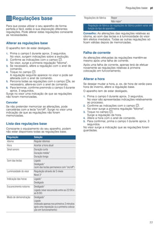 Regulações base pt
77
QRegulações base
Regulaçõesbase Para que possa utilizar o seu aparelho de forma
perfeita e fácil, estão à sua disposição diferentes
regulações. Pode alterar estas regulações consoante
as necessidades.
Alterar as regulações base
O aparelho tem de estar desligado.
1. Prima o campo ° durante aprox. 3 segundos.
No visor, surgem indicações sobre a evolução.
2. Confirme as indicações com o campo s.
No visor, surge a primeira regulação "Idioma".
3. Se necessário, altere a regulação com o anel de
comando.
4. Toque no campo s.
A regulação seguinte aparece no visor e pode ser
alterada com o anel de comando.
5. Percorra todas as regulações com o campo se, se
necessário, altere-as com o anel de comando.
6. Para terminar, confirme premindo o campo ° durante
aprox. 3 segundos.
Surge no visor uma indicação de que as regulações
não foram memorizadas.
Cancelar
Se não pretender memorizar as alterações, pode
cancelá-las com a tecla "on/off". Surge no visor uma
indicação de que as regulações não foram
memorizadas.
Lista das regulações base
Consoante o equipamento do seu aparelho, podem
não estar disponíveis todas as regulações base.
Conselho: As alterações das regulações relativas ao
idioma, ao som das teclas e à luminosidade do visor
têm efeitos imediatos. Todas as outras regulações só
ficam válidas depois de memorizadas.
--------
Falha de corrente
As alterações efetuadas às regulações mantêm-se
mesmo após uma falha de corrente.
Após uma falha de corrente, apenas terá de efetuar
novamente as regulações relativas à primeira
colocação em funcionamento.
Alterar a hora
Se desejar mudar a hora, p. ex. de hora de verão para
hora de inverno, altere a regulação base.
O aparelho tem de estar desligado.
1. Prima o campo ° durante aprox. 3 segundos.
No visor são apresentadas indicações relativamente
ao processo.
2. Confirme as indicações com o campo s.
No visor surge a primeira regulação "Idioma".
3. Toque no campo s.
Surge a regulação da hora.
4. Altere a hora com o anel de comando.
5. Para confirmar, prima o campo ° durante aprox. 3
segundos.
No visor surge a indicação que as regulações foram
guardadas.
Regulação Seleção
Idioma Regular idiomas
Hora Acertar a hora atual
Sinal sonoro Duração curta
Duração média*
Duração longa
Som das teclas Ligado
Desligado*
(som das teclas permanece com "on/off")
Luminosidade do visor Regulação através de 5 níveis
Nível 3*
Indicação das horas Ligado*
Desligado
Escurecimento noturno Desligado*
Ligado (visor escurecido entre as 22:00 e
as 6:00)
Modo de demonstração Desligado*
Ligado
(indicado apenas nos primeiros 3 minutos
após uma reposição ou a primeira coloca-
ção em funcionamento)
Regulações de fábrica Repor
Não repor*
* Regulação de fábrica (as regulações de fábrica podem variar em
função do tipo de aparelho)
 