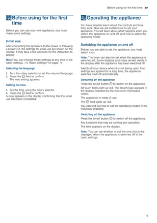 Before using for the first time en
9
KBefore using for the first
time
Beforeusingforthefirsttime Before you can use your new appliance, you must
make some settings.
Initial use
After connecting the appliance to the power or following
a power cut, the settings for initial use are shown on the
display. It may take a few seconds for the instruction to
appear.
Note: You can change these settings at any time in the
basic settings. ~ "Basic settings" on page 14
Selecting the language
1. Turn the rotary selector to set the required language.
2. Press the s field to confirm.
The next setting appears.
Setting the time
1. Set the time using the rotary selector.
2. Press the s field to confirm.
A note appears in the display confirming that the initial
use has been completed.
1Operating the appliance
Operatingtheappliance You have already learnt about the controls and how
they work. Now we will explain how to set your
appliance. You will learn about what happens when you
switch the appliance on and off, and how to select the
operating mode.
Switching the appliance on and off
Before you are able to set the appliance, you must
switch it on.
Note: The timer can also be set when the appliance is
switched off. Some displays and notes remain visible in
the display after the appliance has been switched off.
Switch off your device when it is not being used. If no
settings are applied for a long time, the appliance
switches itself off automatically.
Switching on the appliance
Press the on/off button ÿ to switch on the appliance.
All touch fields light up red. The Bosch logo appears in
the display, followed by the maximum microwave
output.
The appliance is ready to use.
The s field lights up red.
You can find out how to set the operating modes in the
individual chapters.
Switching off the appliance
Press the on/off button ÿ to switch off the appliance.
Any functions that may be running are cancelled.
The time appears on the display.
Note: You can set whether or not the time should be
displayed when the appliance is switched off in the
basic settings.
 