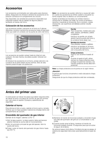 10
Accesorios
Los accesorios suministrados son adecuados para diversos
platos. Asegurarse de introducir siempre los accesorios en la
posición correcta en el compartimento de cocción.
Hay disponible una variedad de accesorios especiales que
mejorarán todavía más la calidad de algunos platos y
facilitarán el manejo del horno.
Colocación de los accesorios
Los accesorios pueden colocarse en el horno en 5 alturas
diferentes. Introducir siempre los accesorios hasta el tope para
evitar que estén en contacto con la puerta de vidrio del horno.
Los accesorios se pueden extraer hasta la mitad sin que
vuelquen. De esta manera, los platos pueden retirarse con
facilidad.
Al introducir los accesorios en el horno, prestar atención a la
curvatura de la parte trasera de los mismos. Solo de esta
manera puede encajar a la perfección.
Nota: Los accesorios se pueden deformar a causa del calor.
En cuanto los accesorios se enfrían vuelven a recuperar su
forma original. Esto no afecta a su funcionamiento.
Sujetar la bandeja por los lados con ambas manos e
introducirla en paralelo a la rejilla. No mover la bandeja a
derecha o izquierda al introducirla. De lo contrario, cuesta
introducirla. Las superficies esmaltadas podrían resultar
dañadas.
Nota: La chapa protectora se encuentra en el cajón inferior.
¡Atención!
El grill de gas funciona únicamente si está colocada la chapa
protectora.
Asegurarse de que la chapa protectora esté bien enclavada.
Antes del primer uso
A continuación se indican los pasos que deben seguirse antes
de utilizar el horno o la placa de cocción de gas por primera
vez. Leer antes el capítulo Consejos y advertencias de
seguridad.
Calentar el horno
Para eliminar el olor a nuevo, calentar el horno vacío y cerrado.
Verificar que no haya quedado material de embalaje dentro del
compartimento de cocción.
Encendido del quemador de gas inferior
Ejemplo de la imagen: calentar a 270 °C
1. Abrir la tapa superior. La tapa superior debe permanecer
abierta mientras la cocina esté en funcionamiento.
2. Abrir el suministro principal de gas del aparato. Abrir la
puerta del horno.
3. Pulsar y girar el mando del quemador de gas inferior hasta
los 270 °C.
4. Mantener el mando de funciones pulsado y encender el gas
que sale del quemador del grill con un encendedor o una
cerilla.
5. Cuando pueda verse la llama, mantener el mando de
funciones pulsado durante 10 segundos para que se active
el seguro de la llama.
Se activa el seguro de la llama. Si la llama de gas se apaga, el
sistema de seguridad interrumpe automáticamente el paso de
gas.
Parrilla
Para recipientes, moldes para pas-
teles, asados, parrilladas y platos
congelados.
Introducir la parrilla con el lado
abierto hacia la puerta del horno y
la curvatura hacia abajo ¾.
Bandeja de aluminio
Para pasteles, pastas y galletas.
Introducir la bandeja en el horno
con la parte del desnivel en direc-
ción a la puerta del horno.
Chapa protectora
Para su uso durante el asado al
grill.
Durante el asado al grill, utilizar
siempre la chapa protectora para
proteger el panel de mandos y los
mandos giratorios de las altas tem-
peraturas.
 