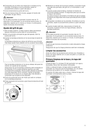 11
6. Comprobar por el orificio de inspección si la llama se ha
prendido. Si la llama no se ha prendido, repetir el
procedimiento anterior a partir del paso 3.
7. Cerrar lentamente la puerta del horno.
8. Una vez transcurridos 30 minutos, apagar el mando del
quemador de gas inferior.
: ¡Atención!
No se debe encender el quemador durante más de 15
segundos. Si el quemador no se enciende transcurridos 15
segundos, esperar por lo menos un minuto. A continuación,
repetir el proceso de encendido.
Ajuste del grill de gas
1. Abrir la tapa superior. La tapa superior debe permanecer
abierta mientras la cocina esté en funcionamiento.
2. Abrir el suministro principal de gas del aparato. Abrir la
puerta del horno.
3. Insertar la bandeja protectora en la ranura bajo el panel de
mando.
La bandeja protectora se coloca de tal forma que el borde
más largo quede hacia delante con la curvatura hacia abajo.
Fijar la bandeja protectora en la ranura debajo del panel de
mando con ayuda de los soportes.
Asegurarse de que la bandeja protectora esté enclavada en
los soportes. Si no puede extraerse significa que está
correctamente enclavada. Ahora puede utilizarse la bandeja
con total seguridad. De lo contrario, insertar la bandeja
protectora en la ranura en un ángulo algo más elevado y
comprobar que enclave en los soportes.
4. Cerrar la puerta del horno de modo que esté en contacto
con la bandeja protectora.
5. Pulsar el mando de funciones y girar hacia la derecha al nivel
de grill $
6. Mantener el mando de funciones pulsado y encender el gas
que sale del quemador del grill con un encendedor o una
cerilla.
7. Cuando pueda verse la llama, mantener el mando de
funciones pulsado durante 10 segundos para que se active
el seguro de la llama.
Se activa el seguro de la llama. Si la llama de gas se apaga,
el sistema de seguridad interrumpe automáticamente el paso
de gas.
8. Comprobar si la llama se ha prendido. Si la llama no se ha
prendido, repetir el procedimiento anterior a partir del paso
5.
9. Cuando el plato esté listo, desconectar el mando de
funciones. Cuando el horno se haya enfriado, retirar la
bandeja protectora.
: ¡Atención!
No se debe encender el quemador durante más de 15
segundos. Si el quemador no se enciende transcurridos 15
segundos, esperar por lo menos un minuto. A continuación,
repetir el proceso de encendido.
¡Atención!
El grill de gas funciona únicamente si está colocada la chapa
protectora.
Asegurarse de que la chapa protectora esté bien enclavada.
Limpiar los accesorios
Antes de utilizar los accesorios por primera vez, limpiarlos a
fondo con agua caliente con un poco de jabón y un paño de
limpieza suave.
Primera limpieza de la base y la tapa del
quemador
Limpiar la tapa (1) y la base (2) del quemador con agua y
lavavajillas. Secar bien las piezas individuales.
Volver a colocar la base y la tapa sobre la cubeta del
quemador (5). Procurar que el encendedor (3) y la clavija
protectora de la llama (4) no resulten dañados.
El inyector (6) debe estar seco y limpio. Colocar la tapa del
quemador correctamente sobre su base.
 