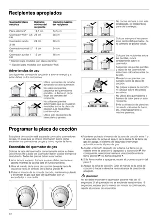 12
Recipientes apropiados
Advertencias de uso
Los siguientes consejos le ayudarán a ahorrar energía y a
evitar daños en los recipientes:
Programar la placa de cocción
Esta placa de cocción está equipada con cuatro quemadores
de gas. En esta guía se ofrece información sobre cómo
encender los quemadores de gas y cómo regular la llama.
Encendido del quemador de gas
Colocar la tapa del quemador correctamente sobre su base.
Los orificios de la base del quemador deben quedar siempre al
descubierto. Todas las piezas deben estar secas.
1. Abrir la tapa superior. La tapa superior debe permanecer
abierta mientras la cocina esté en funcionamiento.
2. Girar el mando de la zona de cocción deseada hacia la
izquierda hasta el símbolo de la llama grande ¨.
3. Pulsar el mando de la zona de cocción, mantenerlo pulsado
y encender el gas que sale del quemador con un
encendedor o una cerilla.
4. Mantener pulsado el mando de la zona de cocción entre 1 y
3 segundos. Se activa el seguro de la llama. Si la llama de
gas se apaga, el sistema de seguridad interrumpe
automáticamente el paso de gas.
5. Ajustar el tamaño deseado de la llama. La llama no es
estable entre la posición Û (apagado) y la posición ¨. Por
consiguiente, seleccionar siempre una posición entre la
llama grande ¨ y la llama pequeña ©.
6. Si la llama vuelve a apagarse, repetir el proceso a partir del
paso 2.
7. Apagar la zona de cocción: Girar el mando de la zona de
cocción Û hacia la derecha hasta alcanzar la posición de
apagado.
: ¡Atención!
No se debe encender el quemador durante más de 15
segundos. Si el quemador no se enciende transcurridos 15
segundos, esperar por lo menos un minuto. A continuación,
repetir el proceso de encendido.
Quemador/placa
eléctrica
Diámetro
mínimo del
recipiente
Diámetro máximo
del recipiente
Placa eléctrica* 14,5 cm 14,5 cm
Quemador Wok** 3,6
kW
24 cm 28 cm
Quemador rápido
3 kW
24 cm 28 cm
Quemador normal 1,7
kW
18 cm 24 cm
Quemador auxiliar 1
kW
12 cm 18 cm
* Opción (para modelos con placa eléctrica)
** Opción (para modelos con quemador Wok)
Utilice recipientes de tamaño
apropiado a cada quemador.
No utilice recipientes
pequeños en quemadores
grandes. La llama no debe
tocar los laterales del
recipiente.
No utilice recipientes
deformados que se muestren
inestables sobre la placa de
cocción. Los recipientes
podrían volcar.
Utilice solo recipientes de
base plana y gruesa.
No cocine sin tapa o con esta
desplazada. Se desperdicia
parte de la energía.
Colocar siempre el recipiente
en el centro del quemador, de
lo contrario se podría volcar.
Coloque los recipientes sobre
las parrillas, nunca
directamente sobre el
quemador.
Asegúrese de que las parrillas
y tapas de los quemadores
estén bien colocadas antes de
su uso.
Maneje los recipientes con
cuidado sobre la placa de
cocción.
No golpee la placa de cocción
ni coloque sobre ella pesos
excesivos.
No utilice dos quemadores o
fuentes de calor para un solo
recipiente.
Evite la utilización de planchas
de asado, cazuelas de barro,
etc. prolongadamente a
máxima potencia.
 