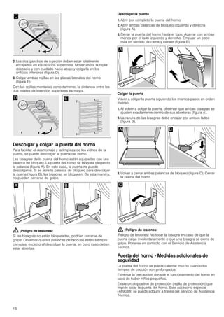 16
2. Los dos ganchos de sujeción deben estar totalmente
encajados en los orificios superiores. Mover ahora la rejilla
despacio y con cuidado hacia abajo y colgarla en los
orificios inferiores (figura D).
3. Colgar ambas rejillas en las placas laterales del horno
(figura E).
Con las rejillas montadas correctamente, la distancia entre los
dos niveles de inserción superiores es mayor.
Descolgar y colgar la puerta del horno
Para facilitar el desmontaje y la limpieza de los vidrios de la
puerta, se puede descolgar la puerta del horno.
Las bisagras de la puerta del horno están equipadas con una
palanca de bloqueo. La puerta del horno se bloquea plegando
la palanca (figura A). En este caso, la puerta no puede
descolgarse. Si se abre la palanca de bloqueo para descolgar
la puerta (figura B), las bisagras se bloquean. De esta manera,
no pueden cerrarse de golpe.
: ¡Peligro de lesiones!
Si las bisagras no están bloqueadas, podrían cerrarse de
golpe. Observar que las palancas de bloqueo estén siempre
cerradas, excepto al descolgar la puerta, en cuyo caso deben
estar abiertas.
Descolgar la puerta
1. Abrir por completo la puerta del horno.
2. Abrir ambas palancas de bloqueo izquierda y derecha
(figura A).
3. Cerrar la puerta del horno hasta el tope. Agarrar con ambas
manos por el lado izquierdo y derecho. Empujar un poco
más en sentido de cierre y extraer (figura B).
Colgar la puerta
Volver a colgar la puerta siguiendo los mismos pasos en orden
inverso.
1. Al volver a colgar la puerta, observar que ambas bisagras se
ajusten exactamente dentro de sus aberturas (figura A).
2. La ranura de las bisagras debe encajar por ambos lados
(figura B).
3. Volver a cerrar ambas palancas de bloqueo (figura C). Cerrar
la puerta del horno.
: ¡Peligro de lesiones!
¡Peligro de lesiones! No tocar la bisagra en caso de que la
puerta caiga involuntariamente o que una bisagra se cierre de
golpe. Ponerse en contacto con el Servicio de Asistencia
Técnica.
Puerta del horno - Medidas adicionales de
seguridad
La puerta del horno se puede calentar mucho cuando los
tiempos de cocción son prolongados.
Extremar la precaución durante el funcionamiento del horno en
caso de haber niños pequeños.
Existe un dispositivo de protección (rejilla de protección) que
impide tocar la puerta del horno. Este accesorio especial
(469088) se puede adquirir a través del Servicio de Asistencia
Técnica.
 