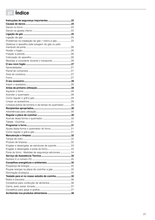 21
ì Índice[pt]Instruçõesdeserviço
Instruções de segurança importantes ...................................22
Causas de danos......................................................................25
Danos no forno ................................................................................25
Danos na gaveta inferior ................................................................25
Ligação de gás .........................................................................25
Ligação de gás ................................................................................25
Problemas na instalação de gás / cheiro a gás ....................... 25
Deslocar o aparelho pela tubagem do gás ou pelo
manípulo da porta ...........................................................................26
Nivelar o fogão.................................................................................26
Fixação à parede.............................................................................26
Colocação do aparelho..................................................................26
Medidas a considerar durante o transporte............................... 26
O seu novo fogão .....................................................................27
Generalidades ..................................................................................27
Painel de comandos .......................................................................27
Área de cozedura ............................................................................27
Forno..................................................................................................27
O seu acessório........................................................................28
Inserir o acessório...........................................................................28
Antes da primeira utilização....................................................28
Aquecer o forno ...............................................................................28
Acender o queimador.....................................................................28
Como regular o grill a gás.............................................................29
Limpar os acessórios......................................................................29
Limpeza prévia da torneira e da tampa do queimador............ 29
Recipientes apropriados..........................................................30
Advertências para utilização..........................................................30
Regular a placa de cozinhar....................................................30
Acende desta forma o queimador ...............................................30
Tabela - Cozinhar.............................................................................31
Programar o forno....................................................................31
Ajusta desta forma o queimador do forno.................................. 31
Como regular o grill a gás.............................................................31
Manutenção e limpeza .............................................................32
Tampa de vidro................................................................................32
Produto de limpeza .........................................................................32
Engatar e desengatar as estruturas de suporte........................ 33
Engatar e desengatar a porta do forno.......................................34
Porta do forno - Medidas de segurança adicionais.................. 34
Serviço de Assistência Técnica..............................................35
Número E e número FD .................................................................35
Conselhos energéticos e ambientais.....................................35
Poupança de energia......................................................................35
Poupar energia na placa de cozinhar a gás.............................. 35
Eliminação ecológica......................................................................35
Testado para si no nosso estúdio de cozinha.......................35
Bolos e biscoitos .............................................................................36
Conselhos para confecção de alimentos ................................... 36
Carne, aves, peixe, torrada............................................................37
Conselhos para assar e grelhar ...................................................37
Acrilamida nos produtos alimentares ....................................38
 