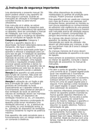 22
: Instruções de segurança importantes
Leia atentamente o presente manual. Só
assim poderá utilizar o seu aparelho de
forma segura e correcta. Guarde as
instruções de utilização e montagem para
consultas futuras ou para futuros
utilizadores.
Esta instrução só é válida, se estiver
indicada a abreviatura do respectivo país
no aparelho. Se a abreviatura não aparecer
no aparelho, deve ser consultado o manual
de instalação, que inclui as indicações
necessárias para a mudança do aparelho
para as condições de ligação do país.
Categoria do aparelho: Categoria 1
Examine o aparelho depois de o
desembalar. Se forem detectados danos de
transporte, não ligue o aparelho.
Apenas um técnico autorizado pode ligar o
aparelho e efectuar a adaptação para um
outro tipo de gás. A instalação do aparelho
(ligação eléctrica ou a gás) tem de ser
realizada de acordo com as instruções de
utilização e de instalação. Uma ligação
incorrecta e regulações erradas podem
provocar graves acidentes e danos no
aparelho. O fabricante do aparelho não se
responsabiliza por este tipo de danos. A
garantia do aparelho perde a validade.
Atenção:Este aparelho só está previsto
para função de cozinhar. Não pode ser
utilizado para outras funções, como por
exemplo, aquecer o local.
Atenção:A utilização de um fogão a gás
leva à formação de calor, humidade e
produtos de combustão no local.
Especialmente se o aparelho estiver em
funcionamento, deve prestar-se atenção à
boa ventilação do local: as aberturas
naturais de ventilação devem ser mantidas
livres ou instalar um dispositivo de
ventilação mecânico (p. ex., um exaustor).
Uma utilização intensiva e prolongada do
aparelho pode tornar necessária uma
ventilação adicional, p. ex., a abertura de
uma janela, ou uma ventilação activa, p.
ex., activação do dispositivo de ventilação
mecânico existente no regime de potência
máxima.
Este aparelho não está concebido para o
funcionamento com um relógio externo ou
um comando à distância.
Não utilize dispositivos de proteção
inadequados ou grelhas de proteção para
crianças. Podem provocar acidentes.
Este aparelho pode ser usado por crianças
com mais de 8 anos e por pessoas com
limitações físicas, sensoriais ou mentais ou
com pouca experiência ou conhecimentos,
se estiverem sob vigilância de uma pessoa
responsável pela sua segurança ou tiverem
sido instruídas acerca da utilização segura
do aparelho e tiverem compreendido os
perigos decorrentes da sua utilização.
As crianças não devem brincar com o
aparelho. As tarefas de limpeza e
manutenção por parte do utilizador não
devem ser efectuadas por crianças, a não
ser que tenham mais de 8 anos e estejam
sob vigilância.
As crianças menores de 8 anos devem
manter-se afastadas do aparelho e do cabo
de ligação.
Insira sempre os acessórios correctamente
no interior do aparelho. Consulte o tópico
Descrição de acessórios no manual de
instruções.
Perigo de incêndio!
■ Ao abrir a porta do aparelho, forma-se
uma corrente de ar. O papel vegetal pode
tocar nas resistências e incendiar-se.
Durante o pré-aquecimento, nunca
coloque papel vegetal solto no acessório.
Coloque sempre um recipiente ou uma
forma em cima do papel vegetal para o
segurar. Forre apenas a área necessária
com papel vegetal. O papel vegetal não
deve sobressair do acessório.
Perigo de incêndio!
■ Os objectos inflamáveis armazenados no
interior do aparelho podem incendiar-se.
Nunca guarde objectos inflamáveis no
interior do aparelho. Nunca abra a porta
do aparelho quando for visível fumo
dentro do mesmo. Desligue o aparelho e
puxe a ficha da tomada ou desligue o
disjuntor no quadro eléctrico. Feche a
alimentação de gás.
Perigo de incêndio!
■ O óleo e a gordura quentes incendeiam-
se rapidamente. Nunca deixe óleo ou
gordura quentes sem vigilância. Nunca
apague fogo com água. Desligue a zona
de cozinhar. Abafe as chamas com uma
tampa, manta de amianto ou um objecto
equivalente.
 