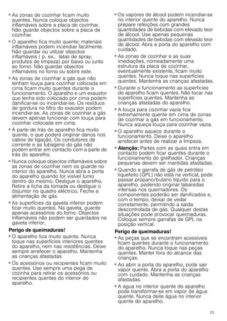 23
Perigo de incêndio!
■ As zonas de cozinhar ficam muito
quentes. Nunca coloque objectos
inflamáveis sobre a placa de cozinhar.
Não guarde objectos sobre a placa de
cozinhar.
Perigo de incêndio!
■ O aparelho fica muito quente; materiais
inflamáveis podem incendiar facilmente.
Não guardar ou utilizar objectos
inflamáveis ( p. ex., latas de spray,
produtos de limpeza) por baixo ou junto
ao forno. Não guardar objectos
inflamáveis no forno ou sobre este.
Perigo de incêndio!
■ As zonas de cozinhar a gás que não
tenham louça para cozinhar colocada em
cima ficam muito quentes durante o
funcionamento. O aparelho e um exaustor
que tenha sido colocado por cima podem
danificar-se ou incendiar-se. Os resíduos
de gordura no filtro do exaustor podem
incendiar-se. As zonas de cozinhar a gás
devem apenas funcionar com louça para
cozinhar colocada em cima.
Perigo de incêndio!
■ A parte de trás do aparelho fica muito
quente, o que poderá originar danos nos
cabos de ligação. Os condutores de
corrente e as tubagens do gás não
podem entrar em contacto com a parte de
trás do aparelho.
Perigo de incêndio!
■ Nunca coloque objectos inflamáveis sobre
as zonas de cozinhar nem os guarde no
interior do aparelho. Nunca abra a porta
do aparelho quando for visível fumo
dentro do mesmo. Desligue o aparelho.
Retire a ficha da tomada ou desligue o
disjuntor no quadro eléctrico. Feche a
alimentação de gás.
Perigo de incêndio!
■ As superfícies da gaveta inferior podem
ficar muito quentes. Na gaveta, guarde
apenas acessórios do forno. Objectos
inflamáveis não podem ser guardados na
gaveta inferior.
Perigo de queimaduras!
■ O aparelho fica muito quente. Nunca
toque nas superfícies interiores quentes
do aparelho, nem nas resistências. Deixe
sempre arrefecer o aparelho. Mantenha
as crianças afastadas.
Perigo de queimaduras!
■ Os acessórios ou recipientes ficam muito
quentes. Use sempre uma pega de
cozinha para retirar os acessórios ou
recipientes quentes do interior do
aparelho.
Perigo de queimaduras!
■ Os vapores de álcool podem incendiar-se
no interior quente do aparelho. Nunca
prepare refeições com grandes
quantidades de bebidas com elevado teor
de álcool. Use apenas pequenas
quantidades de bebidas com elevado teor
de álcool. Abra a porta do aparelho com
cuidado.
Perigo de queimaduras!
■ As zonas de cozinhar e as suas
imediações, nomeadamente uma
estrutura da placa de cozinhar,
eventualmente existente, ficam muito
quentes. Nunca toque nas superfícies
quentes. Mantenha as crianças afastadas.
Perigo de queimaduras!
■ Durante o funcionamento as superfícies
do aparelho ficam quentes. Não tocar nas
superfícies quentes. Mantenha as
crianças afastadas do aparelho.
Perigo de queimaduras!
■ A louça para cozinhar vazia fica
extremamente quente em cima de zonas
de cozinhar a gás em funcionamento.
Nunca aqueça louça para cozinhar vazia.
Perigo de queimaduras!
■ O aparelho aquece durante o
funcionamento. Deixe o aparelho
arrefecer antes de realizar a limpeza.
Perigo de queimaduras!
■ Atenção: Partes com as quais entra em
contacto podem ficar quentes durante o
funcionamento do grelhador. Crianças
pequenas devem ser mantidas afastadas.
Perigo de queimaduras!
■ Quando a garrafa de gás de petróleo
liquefeito (GPL) não está na vertical, pode
passar propano/butano líquido para o
aparelho, podendo originar labaredas
intensas nos queimadores. Os
componentes poderão ser danificados e,
com o tempo, deixar de vedar
corretamente, permitindo a saída
descontrolada de gás. Qualquer destas
situações pode provocar queimaduras.
Coloque sempre garrafas de GPL na
posição vertical.
Perigo de queimaduras!
■ As peças que se encontram acessíveis
ficam quentes durante o funcionamento
do aparelho. Nunca toque nas peças
quentes. Manter fora do alcance das
crianças.
Perigo de queimaduras!
■ Ao abrir a porta do aparelho, pode sair
vapor quente. Abra a porta do aparelho
com cuidado. Mantenha as crianças
afastadas.
Perigo de queimaduras!
■ A água no interior quente do aparelho
pode transformar-se em vapor de água
quente. Nunca deite água no interior
quente do aparelho.
 