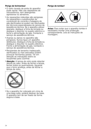 24
Perigo de ferimentos!
■ O vidro riscado da porta do aparelho
pode rachar. Não use raspadores de
vitrocerâmica, nem detergentes
agressivos ou abrasivos.
Perigo de ferimentos!
■ As reparações indevidas são perigosas.
As reparações e substituições de
condutores de corrente e tubagens do
gás danificados só podem ser efectuadas
por técnicos especializados do serviço de
assistência técnica. Se o aparelho estiver
avariado, desligue a ficha da tomada ou
desligue o disjuntor no quadro eléctrico e
feche a alimentação de gás. Contacte o
serviço de assistência técnica.
Perigo de ferimentos!
■ Avarias ou danos no aparelho são
perigosos. Nunca ligue um aparelho
defeituoso. Desligue a ficha da tomada ou
desligue o disjuntor no quadro eléctrico.
Feche a alimentação de gás. Contacte o
serviço de assistência técnica.
Perigo de ferimentos!
■ Recipientes de tamanho inadequado,
danificados ou mal colocados podem
provocar ferimentos graves. Ter em
atenção as indicações sobre os
recipientes para cozinhar.
Perigo de ferimentos!
■ Atenção: A tampa de vidro pode rebentar
devido ao calor. Antes de fechar a tampa,
fechar todos os queimadores. Aguarde
que o forno arrefeça, antes de fechar a
tampa de vidro.
Perigo de ferimentos!
■ Se o aparelho for colocado em cima de
uma base solto, poderá deslizar da base.
O aparelho tem de ser fixado de forma
segura à base.
Perigo de tombar!
Aviso: Para evitar que o aparelho tombe é
necessário montar uma protecção
correspondente. Leia as instruções de
montagem.
 