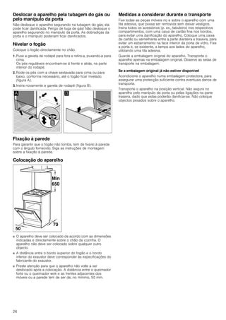 26
Deslocar o aparelho pela tubagem do gás ou
pelo manípulo da porta
Não desloque o aparelho segurando na tubagem do gás; ela
pode ficar danificada. Perigo de fuga de gás! Não desloque o
aparelho segurando no manípulo da porta. As dobradiças da
porta e o manípulo poderiam ficar danificados.
Nivelar o fogão
Coloque o fogão directamente no chão.
1. Puxe a gaveta de rodapé para fora e retire-a, puxando-a para
cima.
Os pés reguláveis encontram-se à frente e atrás, na parte
interior do rodapé.
2. Rode os pés com a chave sextavada para cima ou para
baixo, conforme necessário, até o fogão ficar nivelado
(figura A).
3. Insira novamente a gaveta de rodapé (figura B).
Fixação à parede
Para garantir que o fogão não tomba, tem de fixá-lo à parede
com o ângulo fornecido. Siga as instruções de montagem
sobre a fixação à parede.
Colocação do aparelho
■ O aparelho deve ser colocado de acordo com as dimensões
indicadas e directamente sobre o chão da cozinha. O
aparelho não deve ser colocado sobre qualquer outro
objecto.
■ A distância entre o bordo superior do fogão e o bordo
inferior do exaustor deve corresponder às especificações do
fabricante do exaustor.
■ Preste atenção para que o aparelho não volte a ser
deslocado após a colocação. A distância entre o queimador
forte ou o queimador wok e as frentes adjacentes dos
móveis ou a parede tem de ser de, no mínimo, 50 mm.
Medidas a considerar durante o transporte
Fixe todas as peças móveis no e sobre o aparelho com uma
fita adesiva, que possa ser removida sem deixar vestígios.
Insira todos os acessórios (p. ex., tabuleiro) nos respectivos
compartimentos, com uma caixa de cartão fina nos bordos,
para evitar uma danificação do aparelho. Coloque uma caixa
de cartão ou semelhante entre a parte dianteira e traseira, para
evitar um esbarramento na face interior da porta de vidro. Fixe
a porta e, se existente, a tampa aos lados do aparelho,
utilizando uma fita adesiva.
Guarde a embalagem original do aparelho. Transporte o
aparelho apenas na embalagem original. Observe as setas de
transporte na embalagem.
Se a embalagem original já não estiver disponível
Acondicione o aparelho numa embalagem protectora, para
assegurar uma protecção suficiente contra eventuais danos de
transporte.
Transporte o aparelho na posição vertical. Não segure no
aparelho pelo manípulo da porta ou pelas ligações na parte
traseira, dado que estas poderão danificar-se. Não coloque
objectos pesados sobre o aparelho.
 