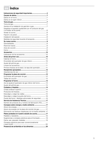 3
Û Índice[es]Instruccionesdeuso
Indicaciones de seguridad importantes...................................4
Causas de daños........................................................................7
Daños en el horno..............................................................................7
Daños en el cajón inferior.................................................................7
Toma de gas................................................................................7
Toma de gas........................................................................................7
Averías en la instalación de gas/olor a gas..................................7
Desplazar el aparato sujetándolo por el conducto del gas
o el tirador de la puerta.....................................................................8
Nivelar la cocina .................................................................................8
Fijación a la pared..............................................................................8
Instalación del aparato ......................................................................8
Medidas de seguridad durante el transporte................................8
Su nueva cocina .........................................................................9
Generalidades .....................................................................................9
Panel de mando..................................................................................9
Zona de cocción.................................................................................9
Horno ....................................................................................................9
Accesorios ................................................................................10
Colocación de los accesorios.......................................................10
Antes del primer uso................................................................10
Calentar el horno .............................................................................10
Encendido del quemador de gas inferior ................................... 10
Ajuste del grill de gas.....................................................................11
Limpiar los accesorios....................................................................11
Primera limpieza de la base y la tapa del quemador............... 11
Recipientes apropiados...........................................................12
Advertencias de uso .......................................................................12
Programar la placa de cocción ...............................................12
Encendido del quemador de gas.................................................12
Tablas de cocción ...........................................................................13
Programar el horno ..................................................................13
Así se ajusta el quemador de gas inferior del horno. .............. 13
Ajuste del grill de gas.....................................................................13
Cuidados y limpieza.................................................................14
Cristal protector superior................................................................14
Productos de limpieza ....................................................................14
Descolgar y colgar las rejillas .......................................................15
Descolgar y colgar la puerta del horno.......................................16
Puerta del horno - Medidas adicionales de seguridad ............ 16
Servicio de Asistencia Técnica...............................................17
Número de producto (E) y número de fabricación (FD).......... 17
Consejos sobre energía y medio ambiente ...........................17
Ahorro de energía............................................................................17
Ahorro de energía con la placa de cocción de gas................. 17
Eliminación de residuos respetuosa con el medio ambiente. 17
Platos probados en nuestro estudio de cocina.....................17
Pasteles y repostería.......................................................................18
Sugerencias y consejos prácticos para el horneado............... 19
Carne, ave, pescado, tostadas .....................................................19
Consejos prácticos para asar convencionalmente
y asar al grill .....................................................................................20
Presencia de acrilamida en los alimentos .............................20
 