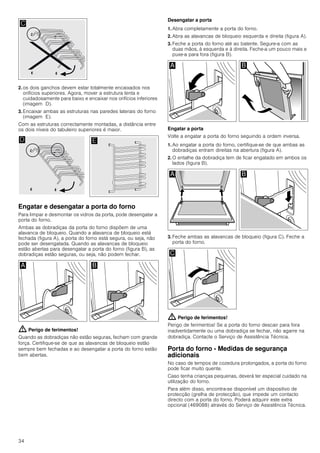 34
2. os dois ganchos devem estar totalmente encaixados nos
orifícios superiores. Agora, mover a estrutura lenta e
cuidadosamente para baixo e encaixar nos orifícios inferiores
(imagem D).
3. Encaixar ambas as estruturas nas paredes laterais do forno
(imagem E).
Com as estruturas correctamente montadas, a distância entre
os dois níveis do tabuleiro superiores é maior.
Engatar e desengatar a porta do forno
Para limpar e desmontar os vidros da porta, pode desengatar a
porta do forno.
Ambas as dobradiças da porta do forno dispõem de uma
alavanca de bloqueio. Quando a alavanca de bloqueio está
fechada (figura A), a porta do forno está segura, ou seja, não
pode ser desengatada. Quando as alavancas de bloqueio
estão abertas para desengatar a porta do forno (figura B), as
dobradiças estão seguras, ou seja, não podem fechar.
: Perigo de ferimentos!
Quando as dobradiças não estão seguras, fecham com grande
força. Certifique-se de que as alavancas de bloqueio estão
sempre bem fechadas e ao desengatar a porta do forno estão
bem abertas.
Desengatar a porta
1. Abra completamente a porta do forno.
2. Abra as alavancas de bloqueio esquerda e direita (figura A).
3. Feche a porta do forno até ao batente. Segure-a com as
duas mãos, à esquerda e à direita. Feche-a um pouco mais e
puxe-a para fora (figura B).
Engatar a porta
Volte a engatar a porta do forno seguindo a ordem inversa.
1. Ao engatar a porta do forno, certifique-se de que ambas as
dobradiças entram direitas na abertura (figura A).
2. O entalhe da dobradiça tem de ficar engatado em ambos os
lados (figura B).
3. Feche ambas as alavancas de bloqueio (figura C). Feche a
porta do forno.
: Perigo de ferimentos!
Perigo de ferimentos! Se a porta do forno descair para fora
inadvertidamente ou uma dobradiça se fechar, não agarre na
dobradiça. Contacte o Serviço de Assistência Técnica.
Porta do forno - Medidas de segurança
adicionais
No caso de tempos de cozedura prolongados, a porta do forno
pode ficar muito quente.
Caso tenha crianças pequenas, deverá ter especial cuidado na
utilização do forno.
Para além disso, encontra-se disponível um dispositivo de
protecção (grelha de protecção), que impede um contacto
directo com a porta do forno. Poderá adquirir este extra
opcional (469088) através do Serviço de Assistência Técnica.
 
