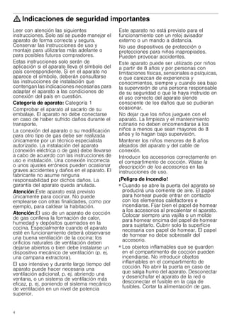 4
: Indicaciones de seguridad importantes
Leer con atención las siguientes
instrucciones. Solo así se puede manejar el
aparato de forma correcta y segura.
Conservar las instrucciones de uso y
montaje para utilizarlas más adelante o
para posibles futuros compradores.
Estas instrucciones solo serán de
aplicación si el aparato lleva el símbolo del
país correspondiente. Si en el aparato no
aparece el símbolo, deberán consultarse
las instrucciones de instalación que
contengan las indicaciones necesarias para
adaptar el aparato a las condiciones de
conexión del país en cuestión.
Categoría de aparato: Categoría 1
Comprobar el aparato al sacarlo de su
embalaje. El aparato no debe conectarse
en caso de haber sufrido daños durante el
transporte.
La conexión del aparato o su modificación
para otro tipo de gas debe ser realizada
únicamente por un técnico especialista
autorizado. La instalación del aparato
(conexión eléctrica o de gas) debe llevarse
a cabo de acuerdo con las instrucciones de
uso e instalación. Una conexión incorrecta
o unos ajustes erróneos pueden ocasionar
graves accidentes y daños en el aparato. El
fabricante no asume ninguna
responsabilidad por dichos daños. La
garantía del aparato queda anulada.
Atención:Este aparato está previsto
únicamente para cocinar. No puede
emplearse con otras finalidades, como por
ejemplo, para caldear la habitación.
Atención:El uso de un aparato de cocción
de gas conlleva la formación de calor,
humedad y depósitos quemados en la
cocina. Especialmente cuando el aparato
esté en funcionamiento deberá observarse
una buena ventilación de la cocina: los
orificios naturales de ventilación deben
dejarse abiertos o bien debe instalarse un
dispositivo mecánico de ventilación (p. ej.
una campana extractora).
El uso intensivo y durante largo tiempo del
aparato puede hacer necesaria una
ventilación adicional, p. ej. abriendo una
ventana, o un sistema de ventilación más
eficaz, p. ej. poniendo el sistema mecánico
de ventilación en un nivel de potencia
superior.
Este aparato no está previsto para el
funcionamiento con un reloj avisador
externo o un mando a distancia.
No use dispositivos de protección o
protecciones para niños inapropiados.
Pueden provocar accidentes.
Este aparato puede ser utilizado por niños
a partir de 8 años y por personas con
limitaciones físicas, sensoriales o psíquicas,
o que carezcan de experiencia y
conocimientos, siempre y cuando sea bajo
la supervisión de una persona responsable
de su seguridad o que le haya instruido en
el uso correcto del aparato siendo
consciente de los daños que se pudieran
ocasionar.
No dejar que los niños jueguen con el
aparato. La limpieza y el mantenimiento
rutinario no deben encomendarse a los
niños a menos que sean mayores de 8
años y lo hagan bajo supervisión.
Mantener los niños menores de 8 años
alejados del aparato y del cable de
conexión.
Introducir los accesorios correctamente en
el compartimento de cocción. Véase la
descripción de los accesorios en las
instrucciones de uso.
¡Peligro de incendio!
■ Cuando se abre la puerta del aparato se
producirá una corriente de aire. El papel
para hornear puede entrar en contacto
con los elementos calefactores e
incendiarse. Fijar bien el papel de hornear
a los accesorios al precalentar el aparato.
Colocar siempre una vajilla o un molde
para hornear encima del papel de hornear
para sujetarlo. Cubrir solo la superficie
necesaria con papel de hornear. El papel
de hornear no debe sobresalir del
accesorio.
¡Peligro de incendio!
■ Los objetos inflamables que se guarden
en el compartimento de cocción pueden
incendiarse. No introducir objetos
inflamables en el compartimento de
cocción. No abrir la puerta en caso de
que salga humo del aparato. Desconectar
y desenchufar el aparato de la red o
desconectar el fusible en la caja de
fusibles. Cortar la alimentación de gas.
¡Peligro de incendio!
 