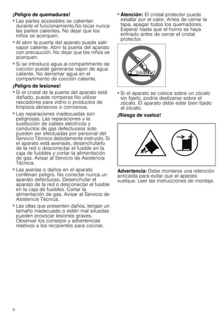 6
¡Peligro de quemaduras!
■ Las partes accesibles se calientan
durante el funcionamiento.No tocar nunca
las partes calientes. No dejar que los
niños se acerquen.
¡Peligro de quemaduras!
■ Al abrir la puerta del aparato puede salir
vapor caliente. Abrir la puerta del aparato
con precaución. No dejar que los niños se
acerquen.
¡Peligro de quemaduras!
■ Si se introduce agua al compartimento de
cocción puede generarse vapor de agua
caliente. No derramar agua en el
compartimento de cocción caliente.
¡Peligro de lesiones!
■ Si el cristal de la puerta del aparato está
dañado, puede romperse.No utilizar
rascadores para vidrio o productos de
limpieza abrasivos o corrosivos.
¡Peligro de lesiones!
■ Las reparaciones inadecuadas son
peligrosas. Las reparaciones y la
sustitución de cables eléctricos y
conductos de gas defectuosos solo
pueden ser efectuadas por personal del
Servicio Técnico debidamente instruido. Si
el aparato está averiado, desenchufarlo
de la red o desconectar el fusible en la
caja de fusibles y cortar la alimentación
de gas. Avisar al Servicio de Asistencia
Técnica.
¡Peligro de lesiones!
■ Las averías o daños en el aparato
conllevan peligro. No conectar nunca un
aparato defectuoso. Desenchufar el
aparato de la red o desconectar el fusible
en la caja de fusibles. Cortar la
alimentación de gas. Avisar al Servicio de
Asistencia Técnica.
¡Peligro de lesiones!
■ Las ollas que presenten daños, tengan un
tamaño inadecuado o estén mal situadas
pueden provocar lesiones graves.
Observar los consejos y advertencias
relativos a los recipientes para cocinar.
¡Peligro de lesiones!
■ Atención: El cristal protector puede
estallar por el calor. Antes de cerrar la
tapa, apagar todos los quemadores.
Esperar hasta que el horno se haya
enfriado antes de cerrar el cristal
protector.
¡Peligro de lesiones!
■ Si el aparato se coloca sobre un zócalo
sin fijarlo, podría deslizarse sobre el
zócalo. El aparato debe estar bien fijado
al zócalo.
¡Riesgo de vuelco!
Advertencia: Debe montarse una retención
anticaída para evitar que el aparato
vuelque. Leer las instrucciones de montaje.
 