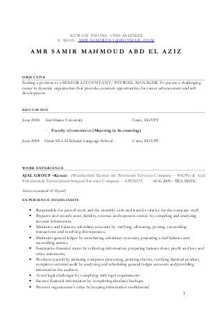 KUWAIT PHONE +965-65125222
E-MAIL: AMR.SAMIR2011@HOTMAIL.COM
A M R S A M I R M A H M O U D A B D E L A Z I Z
OBJECTIVE
Seeking a position as a SENIOR ACCOUNTANT/ PAYROLL MANAGER. To pursue a challenging
career in dynamic organization that provides constant opportunities for career advancement and self-
development.
EDUCATION
June 2008 Ain-Shams University Cairo, EGYPT
- Faculty of commerce (Majoring in Accounting)
June 2004 Omar Ebn El Khatab Language School Cairo, EGYPT
WORK EXPERIENCE
AJAL GROUP –Kuwait (Weatherford Kuwait for Petroleum Services Company – WKPS) & Ajal
Petroleum & Environment Integral Services Company – APEISCO AUG 2009 – TILL DATE
Senior accountant & Payroll
EXPERIENCE HIGHLIGHTS
.
• Responsible for payroll work and the monthly cash and transfer salaries for the company staff.
• Prepares and records asset, liability, revenue and expenses entries by compiling and analyzing
account information.
• Maintains and balances subsidiary accounts by verifying, allocating, posting, reconciling
transactions and resolving discrepancies.
• Maintains general ledger by transferring subsidiary accounts, preparing a trial balance and
reconciling entries.
• Summarize financial status by collecting information, preparing balance sheet, profit and loss and
other statements.
• Produces payroll by initiating computer processing, printing checks, verifying finished product,
completes external audit by analyzing and scheduling general ledger accounts and providing
information for auditors.
• Avoid legal challenges by complying with legal requirements.
• Secures financial information by completing database backups.
• Protects organization’s value by keeping information confidential.
1
 